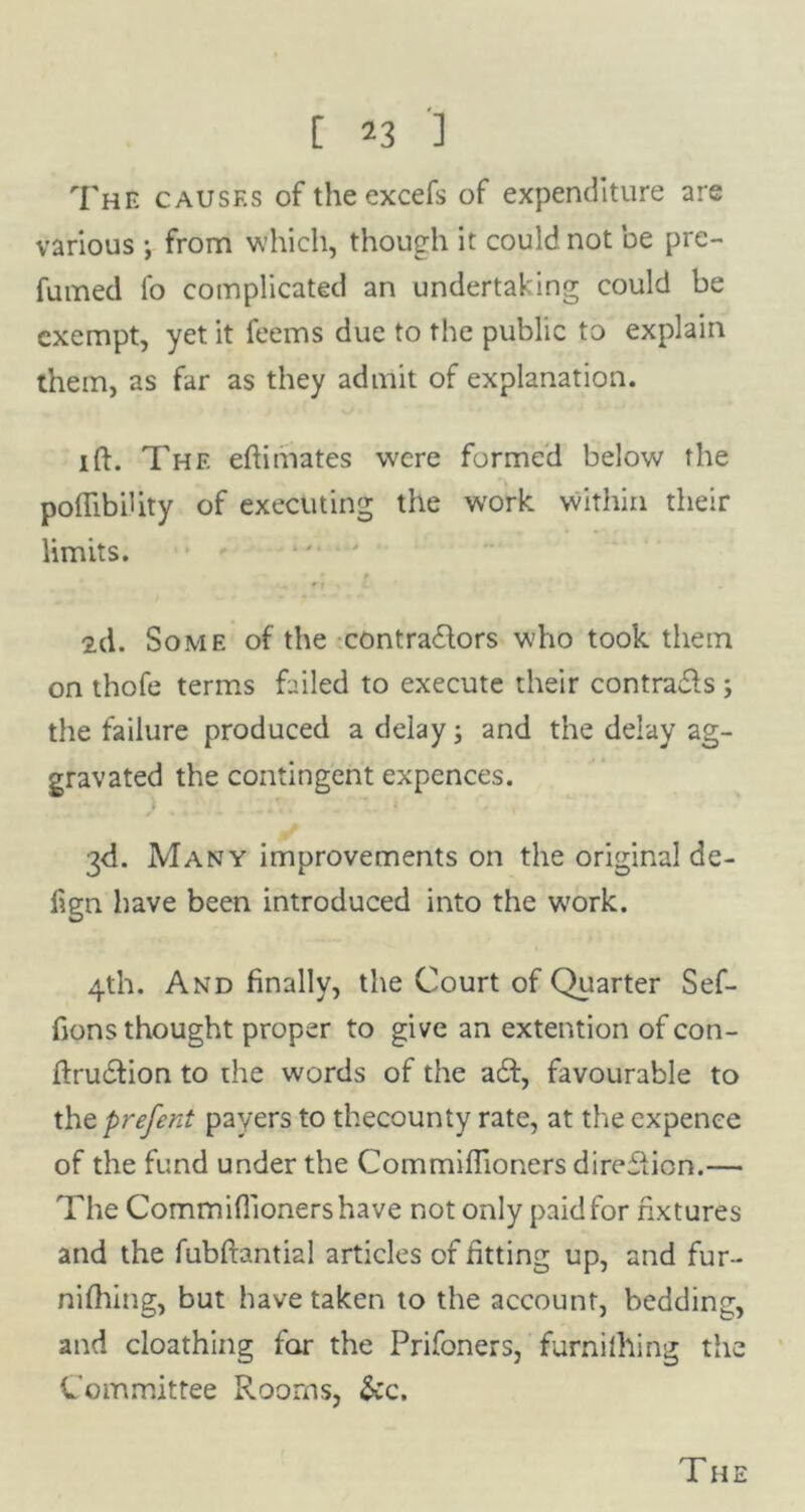 The causes of theexcefs of expenditure are various •, from which, though it could not be pre- fumed fo complicated an undertaking could be exempt, yet it feems due to the public to explain them, as far as they admit of explanation. ift. The eftimates were formed below the poftibihty of executing the work within their limits. 2d. Some of the contractors who took them on thofe terms failed to execute their contrails; the failure produced a delay; and the delay ag- gravated the contingent expences. ) ., 3d. Many improvements on the original de- f?gn have been introduced into the w'ork. 4th. And finally, the Court of Quarter Sef- fions thought proper to give an extention of con- ftruifion to the words of the a£t, favourable to thtprefent payers to thecounty rate, at the expence of the fund under the Commiftioners direction.— The Commiftioners have not only paid for fixtures and the fubftantial articles of fitting up, and fur- nifhing, but have taken to the account, bedding, and cloathing for the Prifoners, furnilhing the Committee Rooms, &c. T HE