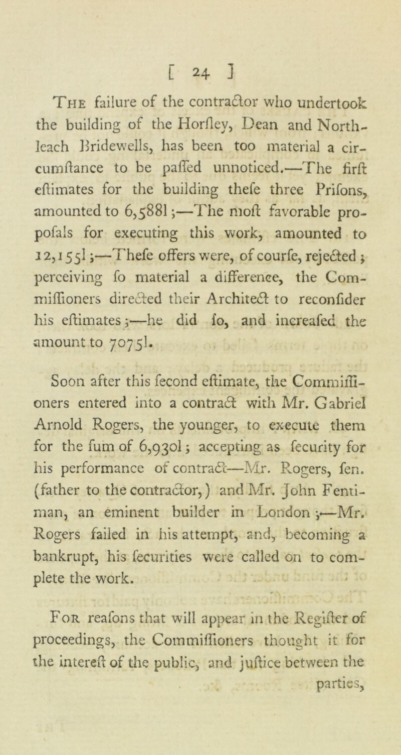 The failure of the contractor who undertook the building of the Horfley, Dean and North- leach Bridewells, has been too material a cir- cumftance to be paffed unnoticed.—The firft eftimates for the building thefe three Prifons, amounted to 6,5881;—The mod; favorable pro- pofals for executing this work, amounted to 12,155IJ—Thefe offers were, of courfe, rejected ; perceiving fo material a difference, the Com- miffioners directed their Architect to reconfider his elfimatesj'—he did io, and increafecl the amount to 7075I. Soon after this fecond eftimate, the CommiiTi- oners entered into a contract with Mr. Gabriel Arnold Rogers, the younger, to execute them for the fum of 6,9301; accepting as fecurity for his performance of contract—Mr. P^ogers, fen. (father to the contractor,) and Mr. John Fenti- man, an eminent builder in London —Mr. Rogers failed in his attempt, and, becoming a bankrupt, his fecurities were called on to com- plete the work. For reafons that will appear in the Regiifer of proceedings, the Commiffioners thought it for the intereft of the public, and juftice between the parties,