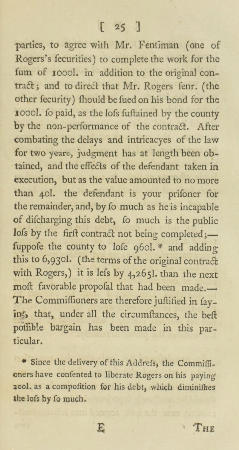 parties, to agree with Mr. Fentiman (one of Rogers’s fecurities) to complete the work for the fum of 1000I. in addition to the original con- trail; and todireil that Mr. Rogers fenr. (the other fecurity) thould befuedon his bond for the ioool. fo paid, as the lofs fuflained by the county by the non-performance of the contrail. After combating the delays and intricacyes of the law for two years, judgment has at length been ob- tained, and the effeils of the defendant taken in execution, but as the value amounted to no more than 40I. the defendant is your prifoner for the remainder, and, by fo much as he is incapable of difcharging this debt, fo much is the public lofs by the firft contrail not being completed;— fuppofe the county to lofe 960I. * and adding this to 6,930b (the terms of the original contrail with Rogers,) it is lefs by 4,265b than the next moft favorable propofal that had been made. The Commiffioners are therefore juftified in fay- ing, that, under all the cireumftances, the bell poifible bargain has been made in this par- ticular. * Since the delivery of this Addrefs, the Commiffi- oners have confented to liberate Rogers on his paying 200b as a compoiition for his debt, which diminifhes the lofs by fo much.