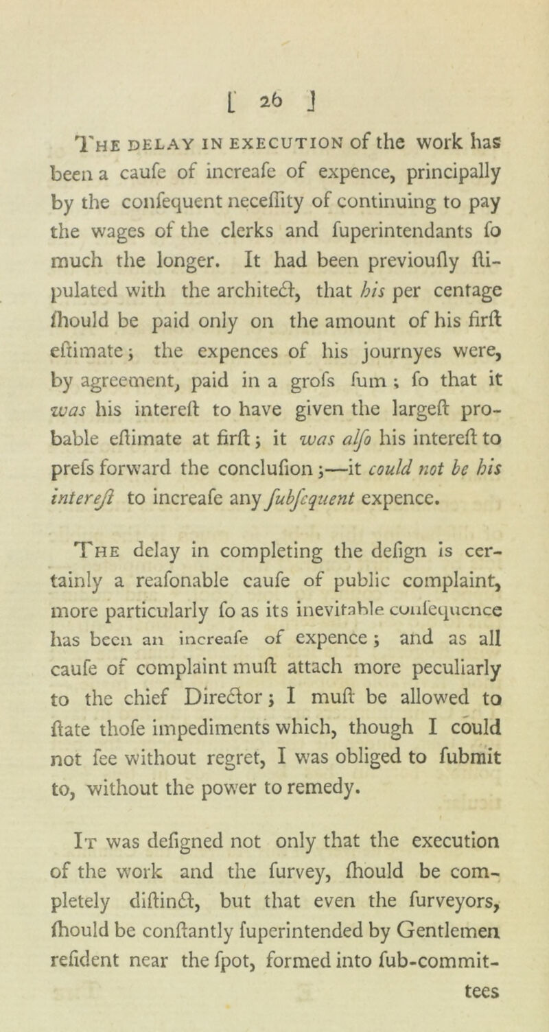 L 2b J The delay in execution of the work has been a caufe of increafe of expence, principally by the confequent necefiity of continuing to pay the wages of the clerks and fuperintendants fo much the longer. It had been previoufly fti- pulated with the architedi, that bis per centage ihould be paid only on the amount of his firft eftimate; the expences of his journyes were, by agreement, paid in a grofs fum ; fo that it was his intereft to have given the largeft pro- bable efhmate at firft; it was alfo his intereft to prefs forward the conclufion;—it could not be his intereji to increafe any fubfequent expence. The delay in completing the defign is cer- tainly a reafonable caufe of public complaint, more particularly fo as its inevitable cunfequcnce has been an increafe of expence; and as all caufe of complaint muft attach more peculiarly to the chief Dire&or j I muft be allowed to ftate thofe impediments which, though I could not fee without regret, I was obliged to fubmit to, without the power to remedy. It was defigned not only that the execution of the work and the furvey, fhould be com- pletely diftin£t, but that even the furveyors, fhould be conftantly fuperintended by Gentlemen refident near the fpot, formed into fub-commit- tees