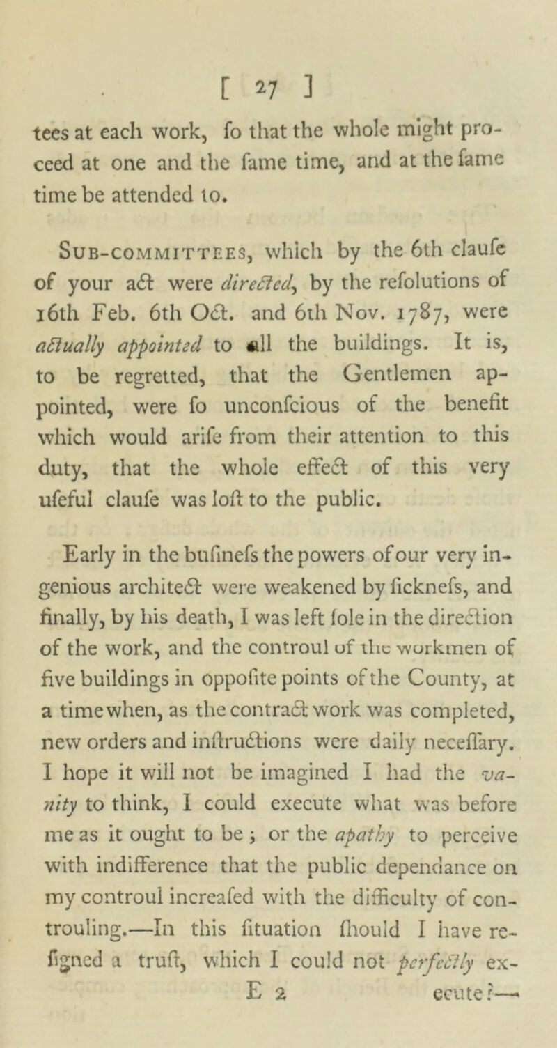 tees at each work, fo that the whole might pro- ceed at one and the fame time, and at the fame time be attended lo. Sub-committees, which by the 6th claufe of your a<5t were directed, by the refolutions of 16th Feb. 6th Oct. and 6th Nov. 1787, were actually appointed to «11 the buildings. It is, to be regretted, that the Gentlemen ap- pointed, were fo unconfcious of the benefit which would arife from their attention to this duty, that the whole effect of this very ufeful claufe was loft to the public. Early in the bufinefs the powers of our very in- genious architect were weakened by ficknefs, and finally, by his death, I was left foie in the direction of the work, and the controul of the workmen of five buildings in oppofite points of the County, at a time when, as the contract work was completed, new orders and inftrueftions were daily neceffary. I hope it will not be imagined I had the va- nity to think, I could execute what was before me as it ought to be ; or the apathy to perceive with indifference that the public dependance on my controul increafed with the difficulty of con- trouling.—In this fituation fhould I have re- figned a truft, which I could not perfeftly ex- E 2 ecu ter-—