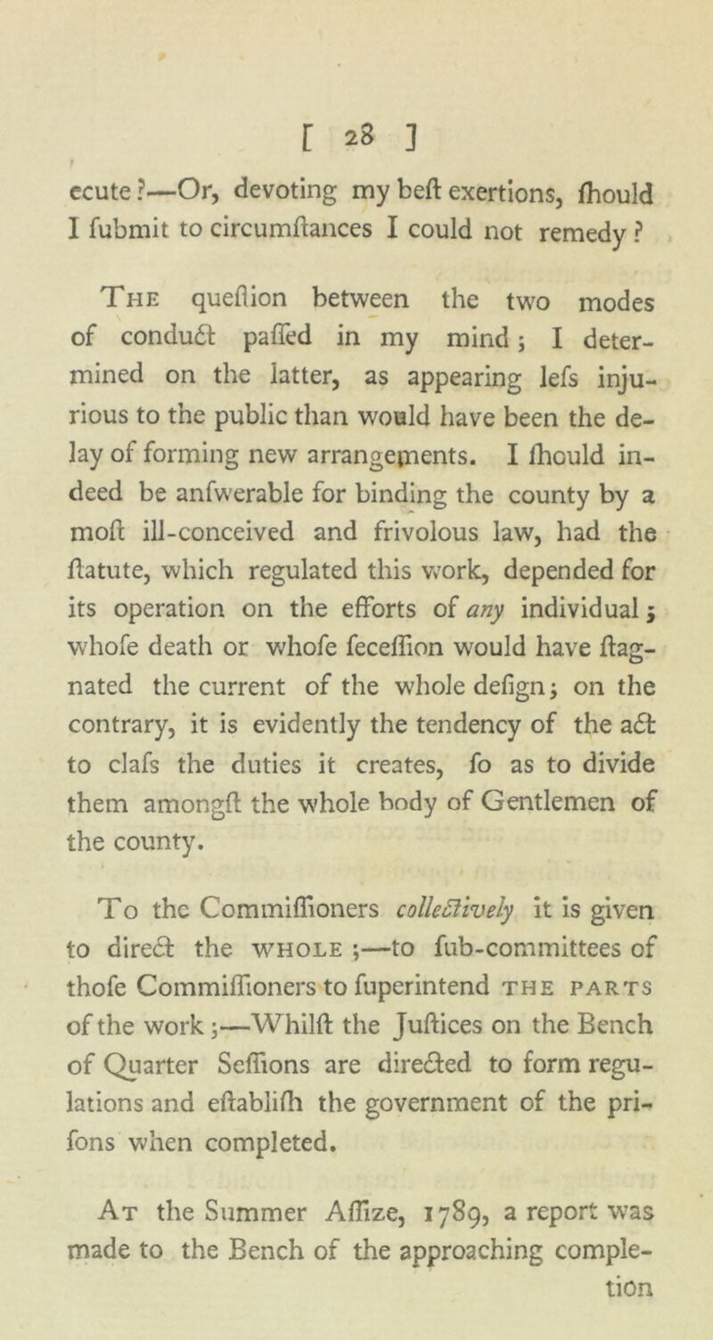 f ecute?—Or, devoting my belt exertions, fhould I fubmit to circumfiances I could not remedy ? The queflion between the two modes of conduct paffed in my mind; I deter- mined on the latter, as appearing lefs inju- rious to the public than would have been the de- lay of forming new arrangements. I fhculd in- deed be anfwerable for binding the county by a moft ill-conceived and frivolous law, had the flatute, which regulated this work, depended for its operation on the efforts of any individual 5 whofe death or whofe fecelfion would have ftag- nated the current of the whole defign y on the contrary, it is evidently the tendency of the a£t to clafs the duties it creates, fo as to divide them amongfl the whole body of Gentlemen of the county. To the Commiffioners collcttively it is given to direct the whole ;—to fub-committees of thofe Commiffioners to fuperintend the parts of the work;—W hilft the Juftices on the Bench of Quarter Seffions are directed to form regu- lations and eftablifh the government of the pri- fons when completed. At the Summer Aflize, 1789, a report was made to the Bench of the approaching comple- tion