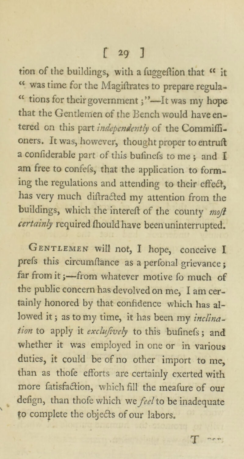 tion of the buildings, with a fuggeflion that {< it “ was time for the Magiflrates to prepare regula- “ tions for their government—It was my hope that the Gentlemen of the Bench would have en- tered on this part independently of the Commifli- oners. It was, however, thought proper to entruft a confiderable part of this bufinefs to me ; and I am free to confefs, that the application to form- ing the regulations and attending to their effedf, has very much diftra&ed my attention from the buildings, which the intereft of the county mojl certainly required fhould have been uninterrupted. Gentlemen will not, I hope, conceive I prefs this circumflance as a perfonal grievance; far from it;—from whatever motive fo much of the public concern has devolved on me, I am cer- tainly honored by that confidence which has al- lowed it; as to my time, it has been my inclina- tion to apply it exclujively to this bufinefs; and whether it w'as employed in one or in various duties, it could be of no other import to me, than as thofe efforts are certainly exerted with more fatisfaclion, which fill the meafure of our defign, than thofe which we feel to be inadequate to complete the obje&s of our labors. T  r r*