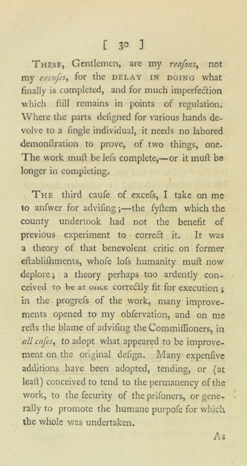 These, Gentlemen, are my reafons, not my excufes, for the delay in doing what finally is completed, and for much imperfe&ion which hill remains in points of regulation. Where the parts defigned for various hands de- volve to a fingle individual, it needs no labored demonftration to prove, of two things, one. The work muft be lei's complete,—or it mufl be longer in completing. The third caufe of excefs, I take on me to anfwer for advifing;—the fyflem which the county undertook had not the benefit of previous experiment to corre£l it. It was a theory of that benevolent critic on former eflablifnments, whofe lofs humanity mufl; now deplore; a theory perhaps too ardently con- ceived to be at once corredlly fit for execution ; in the progrefs of the work, many improve- ments opened to my obfervation, and on me refts the blame of advifing the Commiffioners, in all cafes, to adopt what appeared to be improve- ment on the original defign. Many expenfivc additions have been adopted, tending, or (at leatl) conceived to tend to the permanency of the work, to the fecurity of the prifoners, or gene- rally to promote the humane purpofe for which the whole was undertaken. As