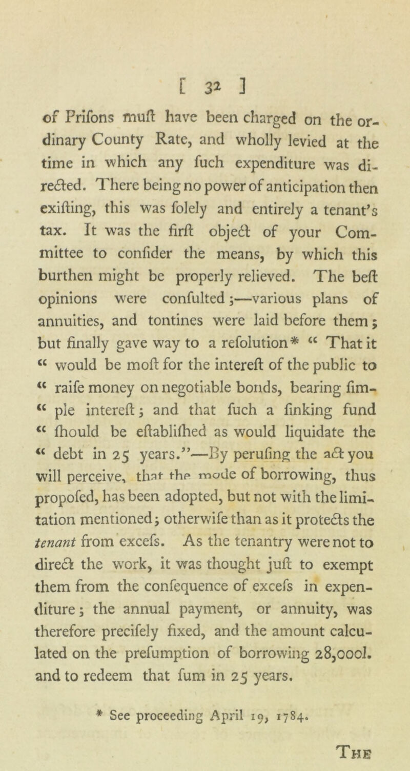 [ 3* ] of Prifons muff have been charged on the or- dinary County Rate, and wholly levied at the time in which any fuch expenditure was di- rected. There being no power of anticipation then exifting, this was folely and entirely a tenant’s tax. It was the firft objedt of your Com- mittee to confider the means, by which this burthen might be properly relieved. The belt opinions were confulted;—various plans of annuities, and tontines were laid before them ; but finally gave way to a refolution* <c That it <c would be mod for the interefl of the public to “ raife money on negotiable bonds, bearing fim- tc pie interefl:; and that fuch a finking fund <£ fhould be eftablilhed as would liquidate the <c debt in 25 years.”—By perufing the aTyou will perceive, that the mode of borrowing, thus propofed, has been adopted, but not with the limi- tation mentioned; otherwife than as it prote&s the tenant from excels. As the tenantry were not to direct the work, it was thought juft to exempt them from the confequence of excels in expen- diture ; the annual payment, or annuity, was therefore precifely fixed, and the amount calcu- lated on the prefumption of borrowing 28,000!. and to redeem that fum in 25 years. * See proceeding April io, 1784. The