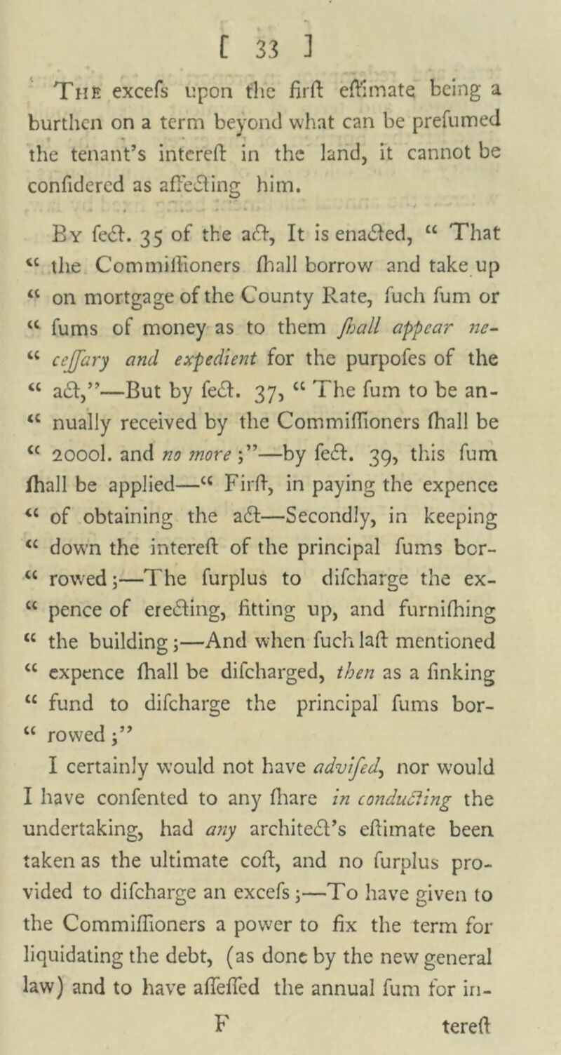 The excefs upon the fird ed'imate being a burthen on a term beyond what can be prefumed the tenant’s intered in the land, it cannot be confidered as affeding him. By fed. 35 of the aft, It is enabled, u That <l the Commilfioners fhall borrow and take up “ on mortgage of the County Rate, fuch fum or u fums of money as to them fnall appear ne- w cejfary and expedient for the purpofes of the “ ad,”—But by feed. 37, “ The fum to be an- <c nually received by the Commidioners fhall be <c 2000I. and no jnore —by feed. 39, this fum fhall be applied—<c Fird, in paying the expence “ of obtaining the ad:—Secondly, in keeping <c down the intered of the principal fums ber- u rowed;—The furplus to difeharge the ex- “ pence of ereding, fitting up, and furnifhing tc the building ;—And when fuch lad mentioned u expence fhall be difeharged, then as a finking 11 fund to difeharge the principal fums bor- ct rowed I certainly would not have advifed,, nor would I have confented to any fliare in conducting the undertaking, had any archited’s edimate been taken as the ultimate cod, and no furplus pro- vided to difeharge an excefs;—To have given to the Commiffioners a power to fix the term for liquidating the debt, (as done by the new general law) and to have afiefled the annual fum for in- F tered