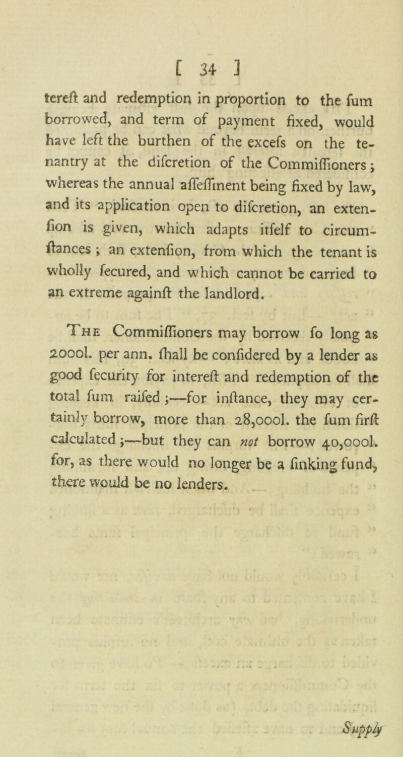 tereft and redemption in proportion to the fum borrowed, and term of payment fixed, would have left the burthen of the excefs on the te- nantry at the difcretion of the Commiflioners; whereas the annual aflefltnent being fixed by law, and its application open to difcretion, an exten- fion is given, which adapts itfelf to circum- ftances ; an extenfion, from which the tenant is wholly fecured, and which cannot be carried to an extreme againft the landlord. 'I he Commiflioners may borrow fo long as 2000I. per ann. fhall be confidered by a lender as good fecurity for intereft and redemption of the total fum raifed ;—for inftance, they may cer- tainly borrow, more than 28,000!. the fum firfl calculated;—but they can not borrow 40,000b for, as there would no longer be a finking fund, there would be no lenders. Supply