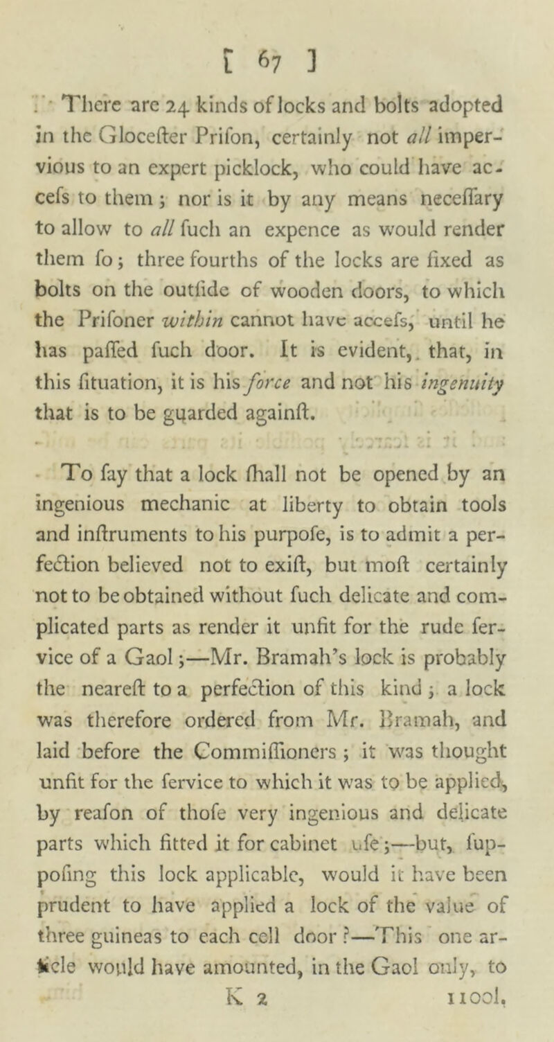 ' There are 24 kinds of locks and bolts adopted in the Glocefter Prifon, certainly not all imper- vious to an expert picklock, who could have ac- cefs to themj nor is it by any means neceflary to allow to all fuch an expence as would render them fo; three fourths of the locks are fixed as bolts on the outfide of wooden doors, to which the Prifoner within cannot have accefs, until he has palled fuch door. It is evident,, that, in this fituation, it is his force and not his ingenuity that is to be guarded againft. * ... .* i *. f. . i. To fay that a lock fhall not be opened by an ingenious mechanic at liberty to obtain tools and inftruments to his purpofe, is to admit a per- fection believed not to exift, but tnoft certainly not to be obtained without fuch delicate and com- plicated parts as render it unfit for the rude fer- vice of a Gaol3—Mr. Bramah’s lock is probably the neareft to a perfection of this kind 3 a lock was therefore ordered from Mr. Bramah, and laid before the Commifiioners ; it was thought unfit for the fervice to which it was to be applied, by reafon of thofe very ingenious and delicate parts which fitted it for cabinet i.fe 3—but, lup- pofing this lock applicable, would it have been prudent to have applied a lock of the value of three guineas to each cell door ?—'Phis one ar- ticle would have amounted, in the Gaol only, to K ^ 1100I,