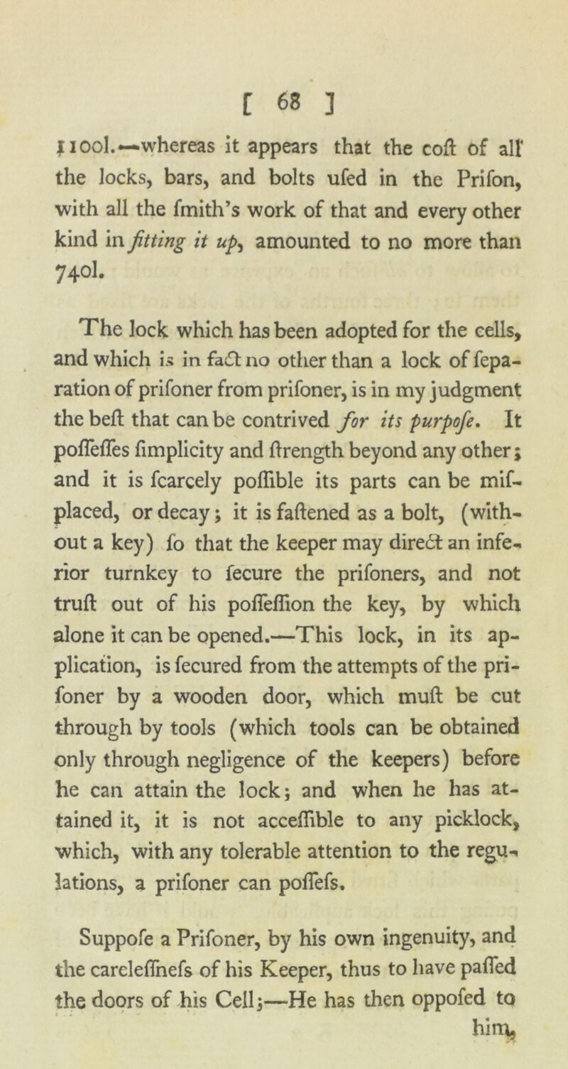 11ool.—whereas it appears that the cott of all' the locks, bars, and bolts ufed in the Prifon, with all the fmith’s work of that and every other kind in fitting it up, amounted to no more than 74°1. The lock which has been adopted for the cells, and which is in fa£t no other than a lock of repa- ration of prifoner from prifoner, is in my judgment the beft that can be contrived for its purpofe. It poflefles fimplicity and ttrength beyond any other ; and it is fcarcely pottible its parts can be mif- placed, or decay; it is fattened as a bolt, (with- out a key) fo that the keeper may diredt an infe- rior turnkey to fecure the prifoners, and not truft out of his pofieflion the key, by which alone it can be opened.—This lock, in its ap- plication, is fecured from the attempts of the pri- foner by a wooden door, which mutt be cut through by tools (which tools can be obtained only through negligence of the keepers) before he can attain the lock; and when he has at- tained it, it is not acceffible to any picklock, which, with any tolerable attention to the regu- lations, a prifoner can pofiefs. Suppofe a Prifoner, by his own ingenuity, and the careleflnefs of his Keeper, thus to have patted the doors of his Cell;—He has then oppofed to him,