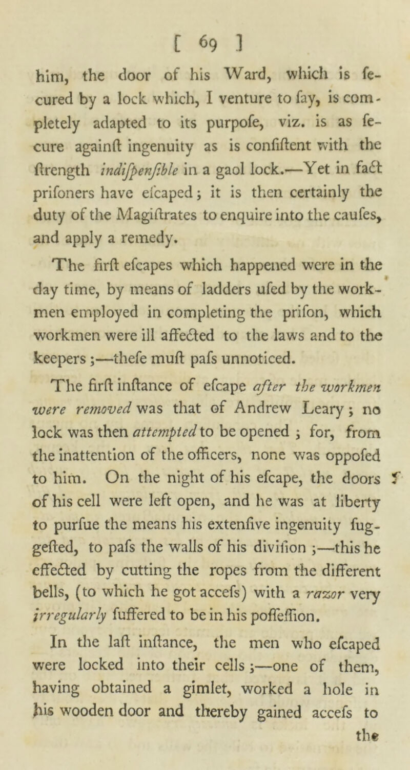 him, the door of his Ward, which is fe- cured by a lock which, I venture to fay, is com - pletely adapted to its purpofe, viz. is as fe- cure againfl: ingenuity as is confident with the drength indifpenfble in a gaol lock.—Yet in fa£t prifoners have efcaped; it is then certainly the duty of the Magidrates to enquire into the caufes, and apply a remedy. The fird efcapes which happened were in the t day time, by means of ladders ufed by the work- men employed in completing the prifon, which workmen were ill affe&ed to the laws and to the keepers;—thefe muft pafs unnoticed. The fird indance of efcape after the workmen were removed was that of Andrew Leary; no lock was then attempted to be opened ; for, from the inattention of the officers, none was oppofed to him. On the night of his efcape, the doors f of his cell were left open, and he was at liberty to purfue the means his extenfive ingenuity fug- geded, to pafs the walls of his divilion ;—this he cffe&ed by cutting the ropes from the different bells, (to which he gotaccefs) with a razor very irregularly fuffered to be in his poffeffion. In the lad indance, the men who efcaped were locked into their cells;—one of them, having obtained a gimlet, worked a hole in his wooden door and thereby gained accefs to the