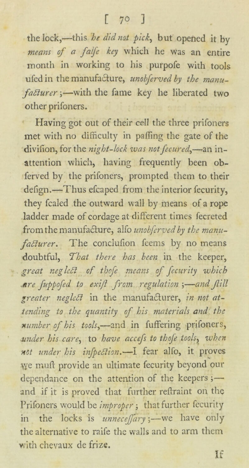 [ 7° ] the lock,—this he did not pick, but opened it by means of a falfe key which he was an entire month in working to his purpofe with tools ufed in the manufacture, unobferved by the manu- facturer ;—with the fame key he liberated two other prifoners. Having got out of their cell the three prifoners met W'ith no difficulty in paffing the gate of the diviffon, for the night-lock was notfe cured.,—an in- attention which, having frequently been ob- l'erved by the prifoners, prompted them to their defign.—Thus efcaped from the interior fecurity, they fcaled the outward wall by means of a rope ladder made of cordage at different times fecreted from the manufacture, alfo unobferved by the manu- facturer. The conclufion feems by no means doubtful, That there has been in the keeper, great neglcCl of thofe means of fecurity which .are fuppofed to exijl from regulation ;—and fill greater neglcCt in the manufacturer, in not at- tending to the quantity of his materials and the number of his tools,—and in fuffering prifoners, under his care, to have accefs to thofe tools, when not under his infpcClion.—I fear alfo, it proves \ye muff provide an ultimate fecurity beyond our dependance on the attention of the keepers ;— and if it is proved that further reffraint on the Prifoners would be improper; that further fecurity in the locks is unnecejjary \—we have only the alternative to raife the walls and to arm them with chevaux de frize. If
