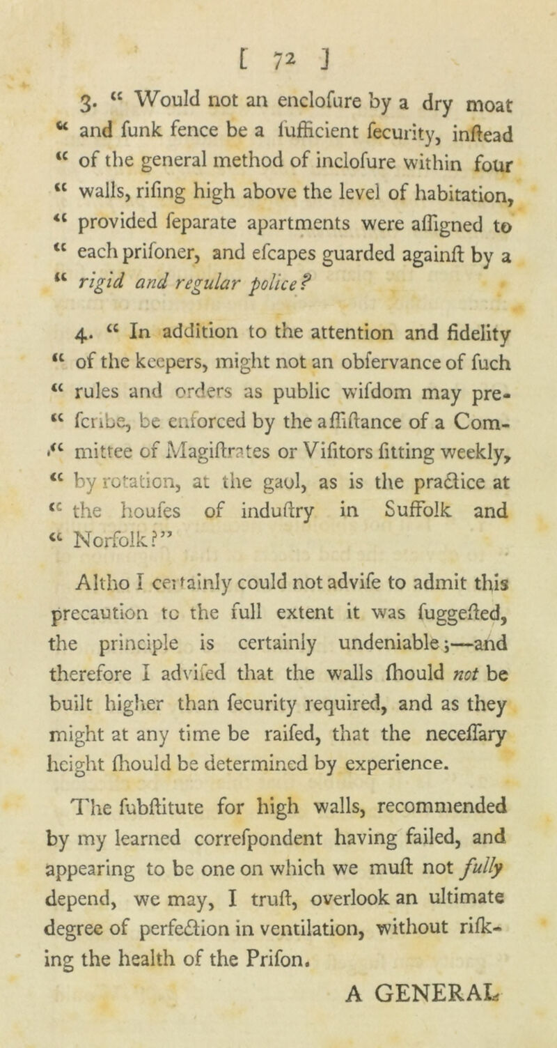 3. “ Would not an enclofure by a dry moat “ and funk fence be a lufEcient fecurity, inftead 1C of the general method of inclofure within four ct walls, rifing high above the level of habitation, <l provided feparate apartments were affigned to tl each prifoner, and efcapes guarded againft by a “ rigid and regular police ? 4. « In addition to the attention and fidelity u of the keepers, might not an obfervance of fuch u rules and orders as public wifdom may pre- <c fcnbe, be enforced by the afliftance of a Com- •<c mittee of Magiftrates or Vifitors fitting weekly, <c by rotation, at the gaol, as is the practice at <c the houfes of induftry in Suffolk and « Norfolk?” Altho I certainly could not advife to admit this precaution to the full extent it was fuggefted, the principle is certainly undeniable;—and therefore I advifed that the walls fhould not be built higher than fecurity required, and as they might at any time be raifed, that the neceffary height fhould be determined by experience. The fubftitute for high walls, recommended by my learned correfpondent having failed, and appearing to be one on which we muft not fully depend, we may, I truft, overlook an ultimate degree of perfection in ventilation, without rifk- ing the health of the Prifon. A GENERAL