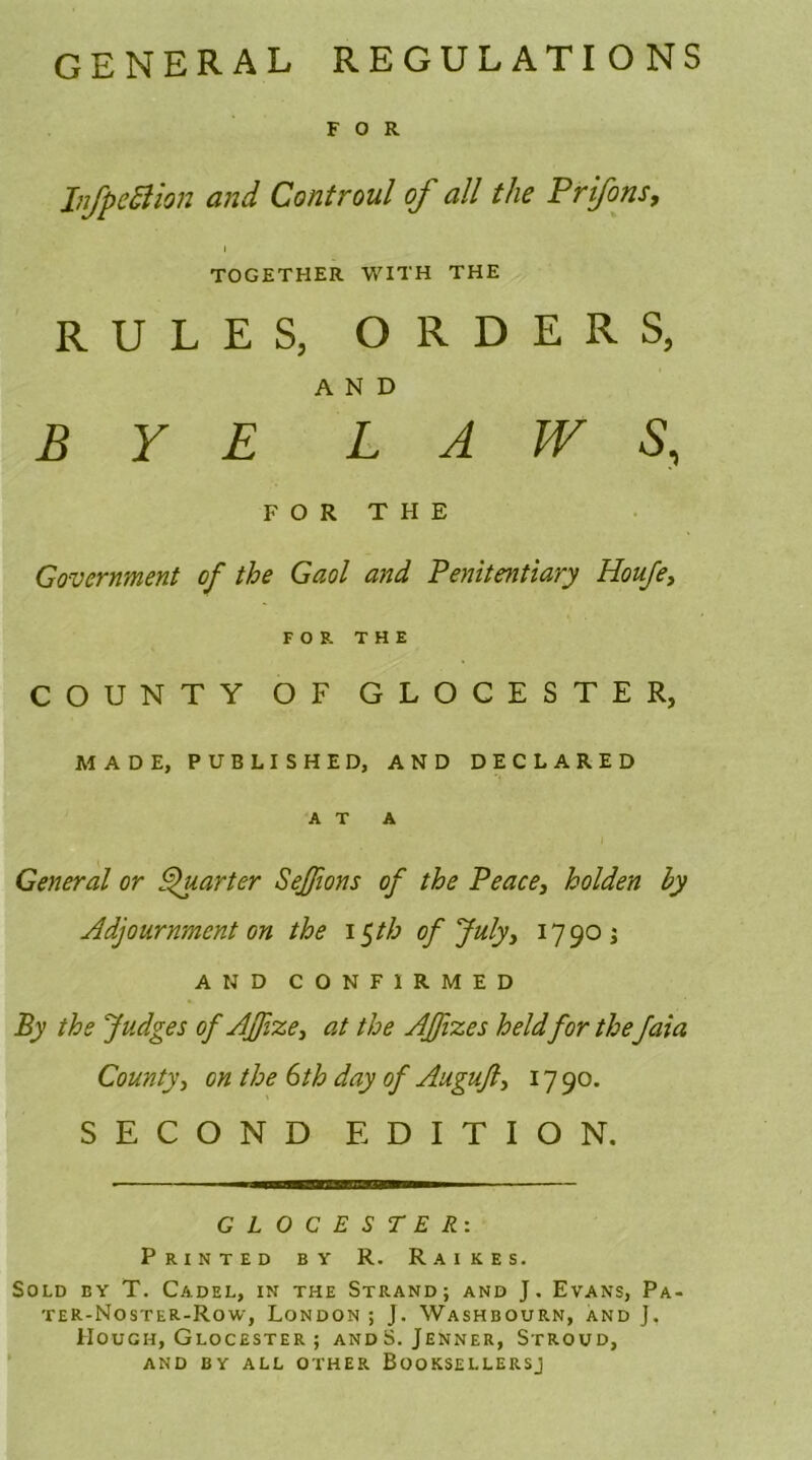 GENERAL REGULATIONS FOR JnfpeBion and Controul of all the Prifons, TOGETHER WITH THE RULES, ORDERS, AND BYE LAWS, FOR THE Government of the Gaol and Penitentiary Iioufe, FOR THE COUNTY OF GLOCESTER, MADE, PUBLISHED, AND DECLARED AT A General or Quarter Seffions of the Peace, holden by Adjournment on the i$th of July, 1790; AND CONFIRMED By the Judges of Ajfize, at the AJfvzes held for the faia County, on the 6th day of Auguft, 17 90. SECOND EDITION. G L O C E S T E R: Printed by R. Raikes. Sold by T. Cadel, in the Strand; and J. Evans, Pa- ter-Noster-Row, London ; J. Washbourn, and J, Hough, Glocester ; andS. Jenner, Stroud, and by all other Booksellersj