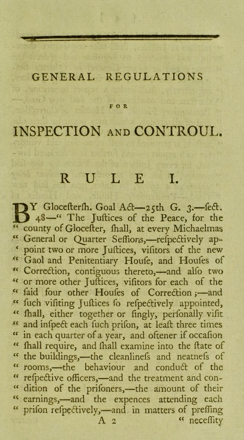 FOR INSPECTION AND CONTROUL. RULE I. BY Gloceflerfh. Goal A6t—25th G. 3.—fe£t. 48—“ The Juftices of the Peace, for the “ county of Glocefter, fhall, at every Michaelmas “ General or Quarter Seffions,—refpedtively ap- ‘ point two or more Juftices, vifitors of the new “ Gaol and Penitentiary Houfe, and Houfes of “ Correction, contiguous thereto,—and alfo two Cf or more other Juftices, vifitors for each of the <c laid four other Houfes of Correction;—and (C fuch vifiting Juftices fo refpeCtively appointed, “ fhall, either together or fingly, perlonally vifit “ and infpeCt each fuch prifon, at leaft three times “ in each quarter of a year, and oftener if occafion “ fhall require, and fhall examine into the ftate of tc the buildings,—the cleanlinefs and neatnefs of “ rooms,—the behaviour and condutft of the “ refpedtive officers,—and the treatment and con- “ dition of the prifoners,—the amount of their c< earnings,—and the expences attending each “ prifon refpeftively,—and in matters of preffing A 2 <c neceffity