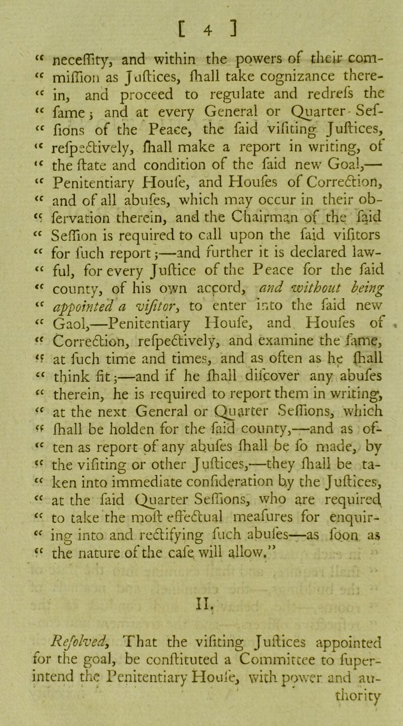 “ neceffity, and within the powers of their com- ‘c million as Juftices, fhall take cognizance there- <c in, and proceed to regulate and red refs the “ fame 5 and at every General or Quarter Sef- “ lions of the Peace, the faid vifiting Juftices, <e refpedtively, fhall make a report in writing, of ‘c the ftate and condition of the faid new Goal,— ‘f Penitentiary Houfe, and Houfes of Correction, “ and of all abufes, which may occur in their ob- ‘5 fervation therein, and the Chairman of the faid “ Seffion is required to call upon the faid vifitors <c for Inch report;—and further it is declared law- “ ful, for every Juftice of the Peace for the faid “ county, of his own accord, and without being <f appointed a vijitor, to enter into the faid new <c Gaol,—Penitentiary Houfe, and Houfes of <( Correction, refpectively, and examine the fame, at luch time and times, and as often as he fhall “ think fit;—and if he fhall difcover any abufes “ therein, he is required to report them in writing, <f at the next General or Quarter Seflions, which fhall be holden for the faid county,—and as of- “ ten as report of any ab.ufes fliali be fo made, by <e the vifiting or other Juftices,—they fhall be ta- “ ken into immediate confideration b.y the Juftices, <c at the faid Quarter Seffions, who are required <c to take the molt eftedtual meafures for enquir- cc ing into and rectifying fuch abufes—as foon as “ the nature of the cafe, will allow.” II. Rejolvedy That the vifiting Juftices appointed for the goal, be conftituted a Committee to fupcr- intend the Penitentiary Houfe, with power and au- thority