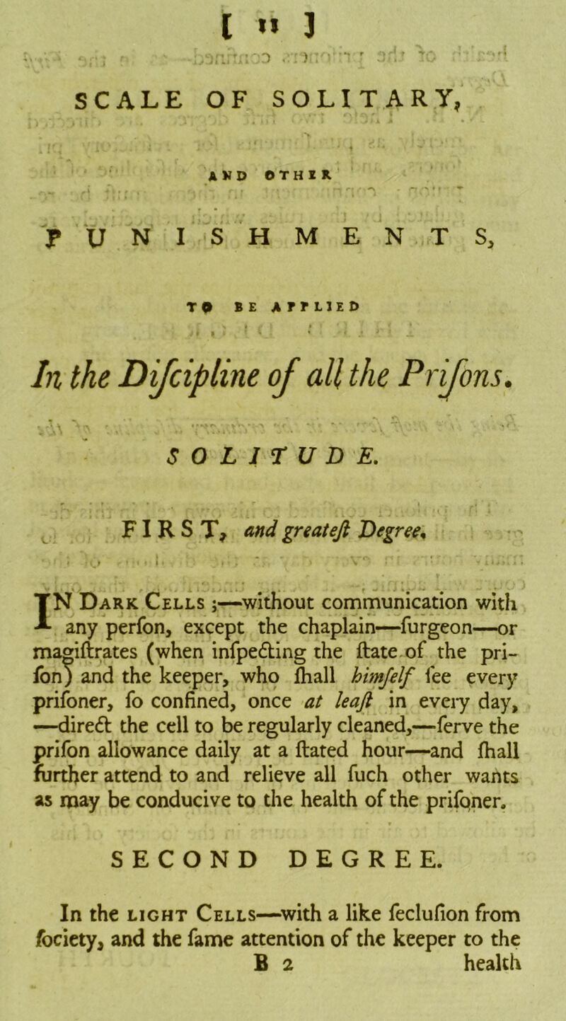 I » 3 •-hanrtrtOD ) :'»•:•?  Of! ? to .; • /*> SCALE OF SOLITARY, and other i 41 r < 'if — r' 1 .* r1 /f /* * • f * PUNISHMENTS, T 9 BE AmiED SOLITUDE. FIRST, <?#</ greatejl Degree, ' 1 |»>»••* i • . • i .V » \ r- ♦ » xtiii 1 1 IN Dark Cells ;—without communication with any perfon, except the chaplain—furgeon—or magiftrates (when infpefting the ftate of the pri- fon) and the keeper, who lhall himfelf fee every prifoner, fo confined, once at leaft in eveiy day, —direft the cell to be regularly cleaned,—ferve the prifon allowance daily at a ftated hour—and fhall further attend to and relieve all fuch other wants as may be conducive to the health of the prifoner. SECOND DEGREE. In the light Cells—with a like feclufion from fociety, and the fame attention of the keeper to the