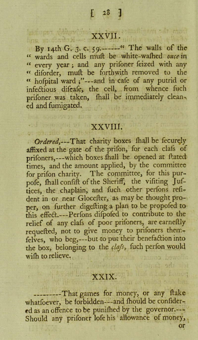 [ *8 ] XXVII. By 14th G. 3. c. 59. “ The walls of the “ wards and cells muft be white-wafhed once in “ every year ; and any prifoner feized with any fe diforder, muft be forthwith removed to the « hofpital ward —and in cafe of any putrid or infedious difeafe, the cell, from whence fuch prifoner was taken, fhall be immediately clean- ed and fumigated. XXVIII. Ordered,—That charity boxes fhall be fecurely affixed at the gate of the prifon, for each clafs of prifoners,—which boxes fhall be opened at ftated times, and the amount applied, by the committee for prifon charity. The committee, for this pur- pofe, fhall confift of the Sheriff, the vifiting Juf- tices, the chaplain, and fuch other perfons refi- dent in or near Glocefter, as may be thought pro- per, on further digefting a plan to be propofed to this effed.—Perfons difpofed to contribute to the relief of any clafs of poor prifoners, are earneftly requefted, not to give money to prifoners their. - felves, who beg,—but to put their benefadion into the box, belonging to the fla/s, fuch perlon would wifh to relieve. XXIX. That games for money, or any flake whatfoever, be forbidden—and fhould be confider- ed as an offence to be punifhed by the governor.— Should any prifoner lofe his allowance of money, or
