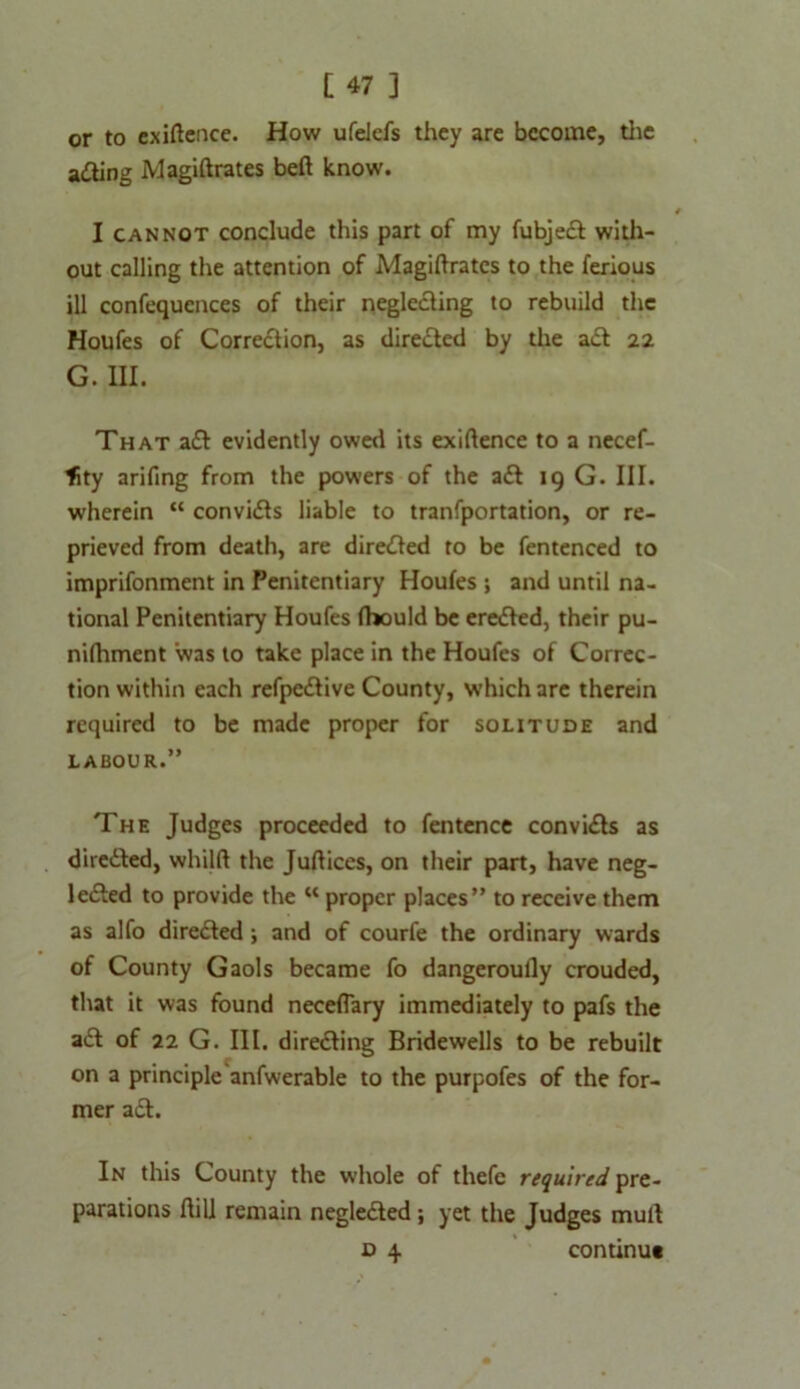 or to exigence. How ufelefs they are become, the acting Magiftrates beft know. I cannot conclude this part of my fubjed with- out calling the attention of Magiftrates to the ferious ill confequcnces of their neglecting to rebuild the Houfes of Correction, as directed by the ad 22 G. in. That ad evidently owed its exigence to a necef- lity arifing from the powers of the ad 19 G. III. wherein “ convids liable to tranfportation, or re- prieved from death, are direded to be fentenced to imprifonment in Penitentiary Houfes ; and until na- tional Penitentiary Houfes fhould be ereded, their pu- nifhment was to take place in the Houfes of Correc- tion within each refpedive County, which are therein required to be made proper for solitude and labour.” The Judges proceeded to fentence convids as direded, whilft the Juftices, on their part, have neg- leded to provide the “ proper places” to receive them as alfo direded; and of courfe the ordinary wards of County Gaols became fo dangeroully crouded, that it was found necefTary immediately to pafs the ad of 22 G. III. direding Bridewells to be rebuilt on a principle anfwerable to the purpofes of the for- mer ad. In this County the whole of thefc required pre- parations flili remain negleded; yet the Judges mull d 4 continu*