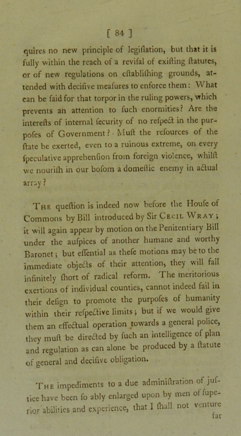 quires no new principle of legiflation, but that it is fully within the reach of a revifal of exifting ftatutes, or of new regulations on cftablifhing grounds, at- tended with decifivc meafures to enforce them: What can be faid for that torpor in the ruling powers, which prevents an attention to fuch enormities? Are the interefts of internal fecurity of no refped in the pur- pofes of Government? - Muft the refources of the ftate be exerted, even to a ruinous extreme, on every fpeculative apprehenfion from foreign violence, whilft we nourilh in our bofom a domeilic enemy in a&ual array ? The queftion is indeed now before the Houfe of Commons by Bill introduced by Sir Cecil Wray ; it will again appear by motion on the 1 emtentiary Bill under the aufpices of another humane and worthy Baronet; but eflential as thefe motions may be to the immediate objects of their attention, they will fall infinitely (hort of radical reform. The meritorious exertions of individual counties, cannot indeed fail in their defign to promote the purpofes of humanity within their refpeaive limits; but if we would give them an cflfeaual operation towards a general police, they muft be direded by fuch an intelligence of plan and regulation as can alone be produced by a ftatute of general and dccifivt obligation. The impediments to a due adminiftration of juf- tice have been fo ably enlarged upon by men ol fupe- rior abilities and experience, that I fhall not venture