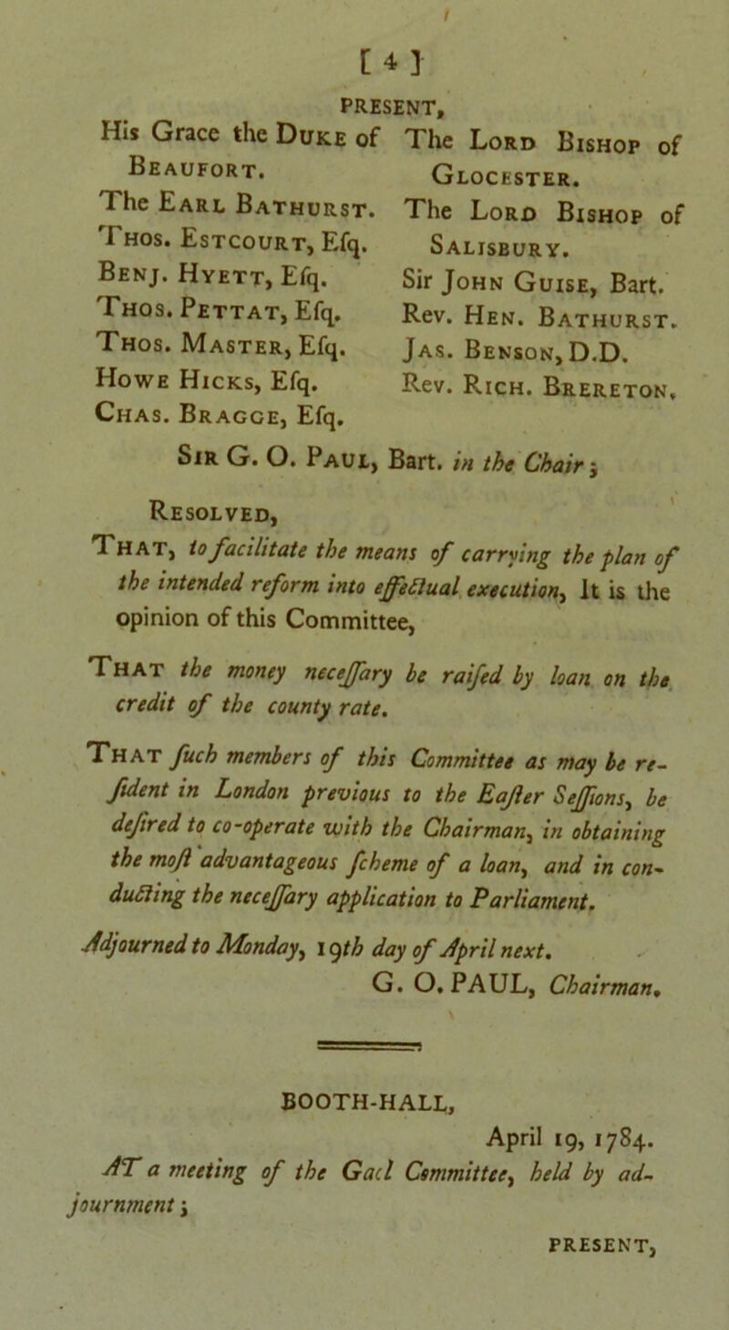 I [4] PRESENT, His Grace the Duke of The Lord Bishop of Beaufort. The Earl Bathurst. Thos. Estcourt, Efq. Benj. Hyett, Efq. Thos. Pettat, Efq. Thos. Master, Efq. Howe Hicks, Efq. Glocester. The Lord Bishop of Salisbury. Sir John Guise, Bart. Rev. Hen. Bathurst. Jas. Benson, D.D. Rev. Rich. Brereton, Chas. Bragce, Efq. Sir G. O. Paul, Bart, in the Chair j Resolved, That, to facilitate the means of carrying the plan of the intended reform into ejfeilual execution, It is the opinion of this Committee, That the money necejfary be raifed by loan on the credit of the county rate. That fuch members of this Committee as may be re- ftdent in London previous to the Eafer SeJJions, be dejired to co-operate with the Chairman, in obtaining the mofl advantageous fcheme of a loan, and in con- ducing the necejfary application to Parliament. Adjourned to Monday, 19th day of April next. G. O. PAUL, Chairman. BOOTH-HALL, April 19, 1784. AT a meeting of the Gael Committee, held by ad- journment i