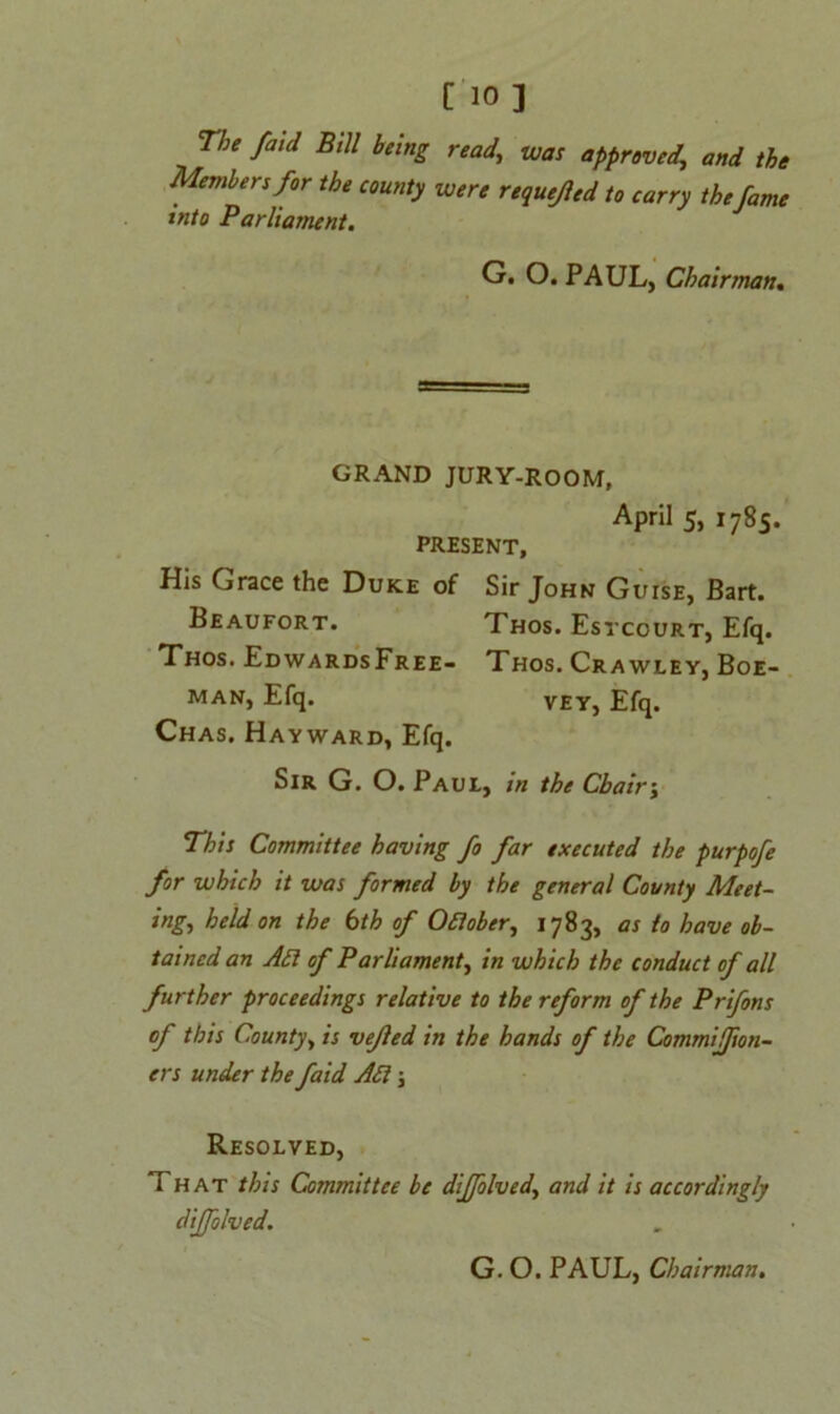 [10 ] Tbe faid Bill being read.\ was approved, and the Members for the county were requeued to carry the fame into Parliament. G. O. PAUL, Chairman. GRAND JURY-ROOM, April 5, 1785. PRESENT, His Grace the Duke of Sir John Guise, Bart. Beaufort. Thos. Estcourt, Efq. Thos. EdwardsFree- Thos. Crawley, Boe- man, Efq. vey, Efq. Chas. Hayward, Efq. Sir G. O. Paul, in the Chairj This Committee having fo far executed the purpofe for which it was formed by the general County Meet- ing, held on the 6th of Oftober, 1783, as to have ob- tained an Aft of P arliament, in which the conduct of all further proceedings relative to the reform of the Prifons of this County, is vefled in the hands of the Commijfion- ers under the faid Aft; Resolved, That this Committee be diffolved., and it is accordingly diffolved. G. O. PAUL, Chairman.