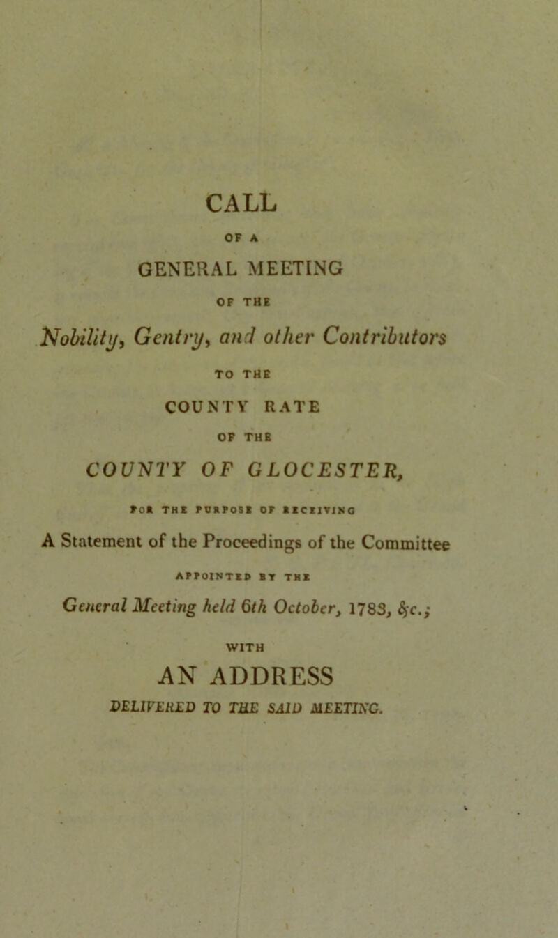 CALL OF A GENERAL MEETING OF THE Nobility, Gentry, and other Contributors TO THE COUNTY RATE OF THE COUNTY OF GLOCESTER, roft THE PURPOSE or RECEIVING A Statement of the Proceedings of the Committee APPOINTED *V THE General Meeting held 6th October, 1783, §c.; WITH AN ADDRESS DELIVERED TO THE SAID MEETING.