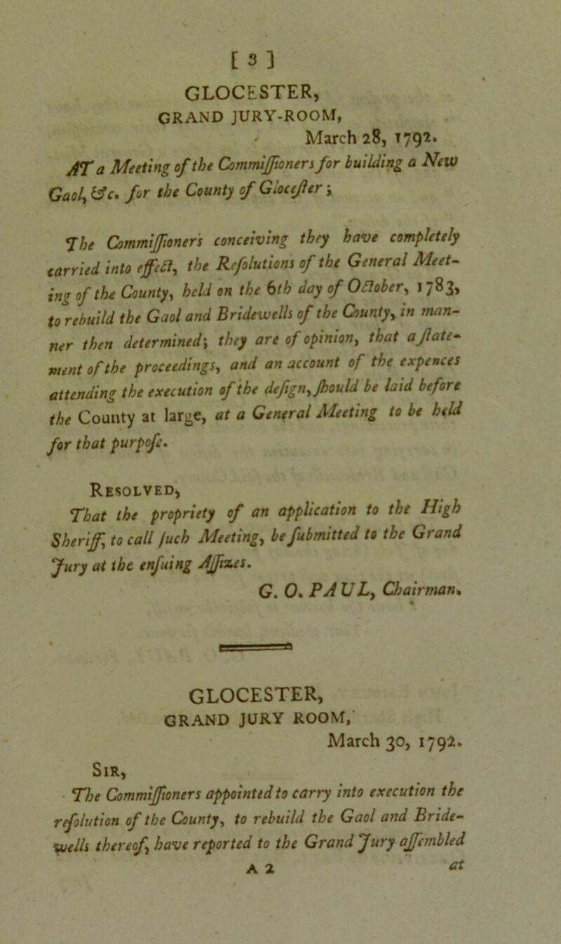 GLOCESTER, GRAND JURY-ROOM, ' March 28, 1792. AT a Meeting of the Cornmiffioners for building a New Gaol, &c. for the County of Gloiejler; The CommiJJioners conceiving they have completely carried into effect, the Reflations of the General Meet- ing of the County, held on the bth day of Ofiober, 1783, to rebuild the Gaol and Bridewells of the County, in man- ner then determined\ they are of opinion, that abate- ment of the proceedings, and an account of the expences attending the execution of the defign, Jhould be laid before the County at large, at a General Meeting to be held for that purpof. Resolved, That the propriety of an application to the High Sheriff, to call /uch Meeting,, be fubmitted to the Grand fury at the enfuing Affixes. G. 0. PAUL, Chairman. GLOCESTER, GRAND JURY ROOM, March 30, 1792. Sir, The Commifftoners appointed to carry into execution the refolution of the County, to rebuild the Gaol and Bride- wells thereof have reported to the Grand Jury affcmbled a 2 &