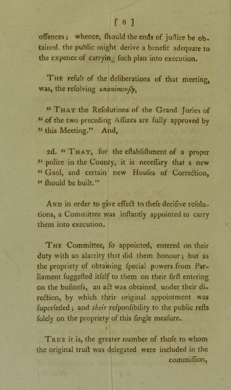 offences ; whence, fltould the ends of juftice be ob- tained, the public might derive a benefit adequate to the expence of carryino fuch plan into execution. The refult of the deliberations of that meeting, was, the refolving unanimovJJy, “ That the Refolutions of the Grand Juries of “ of the two preceding Alfizes are fully approved by “ this Meeting.” And, 2d. ‘'That, for the effabliffiment of a proper “ police in the County, it is neceflary that a new “ Gaol, and certain new Houfes of Correftion, “ Ihould be built.” And in order to give effeft to thefe decifive refolu- tions, a Committee vvas inffantly appointed to carry them into execution. The Committee, fo appointed, entered on their duty with an alacrity that did them honour; but as the propriety of obtaining fpecial powers from Par- liament fuggeffed itfelf to them on their firft entering on the bufinefs, an aft was obtained under their di- reftion, by which their original appointment was fuperfeded; and their refponfibility to the public refts folely on the propriety of this fingle meafure. True it is, the greater number of thofe to whom the original truft was delegated were included in the coinmiffion,