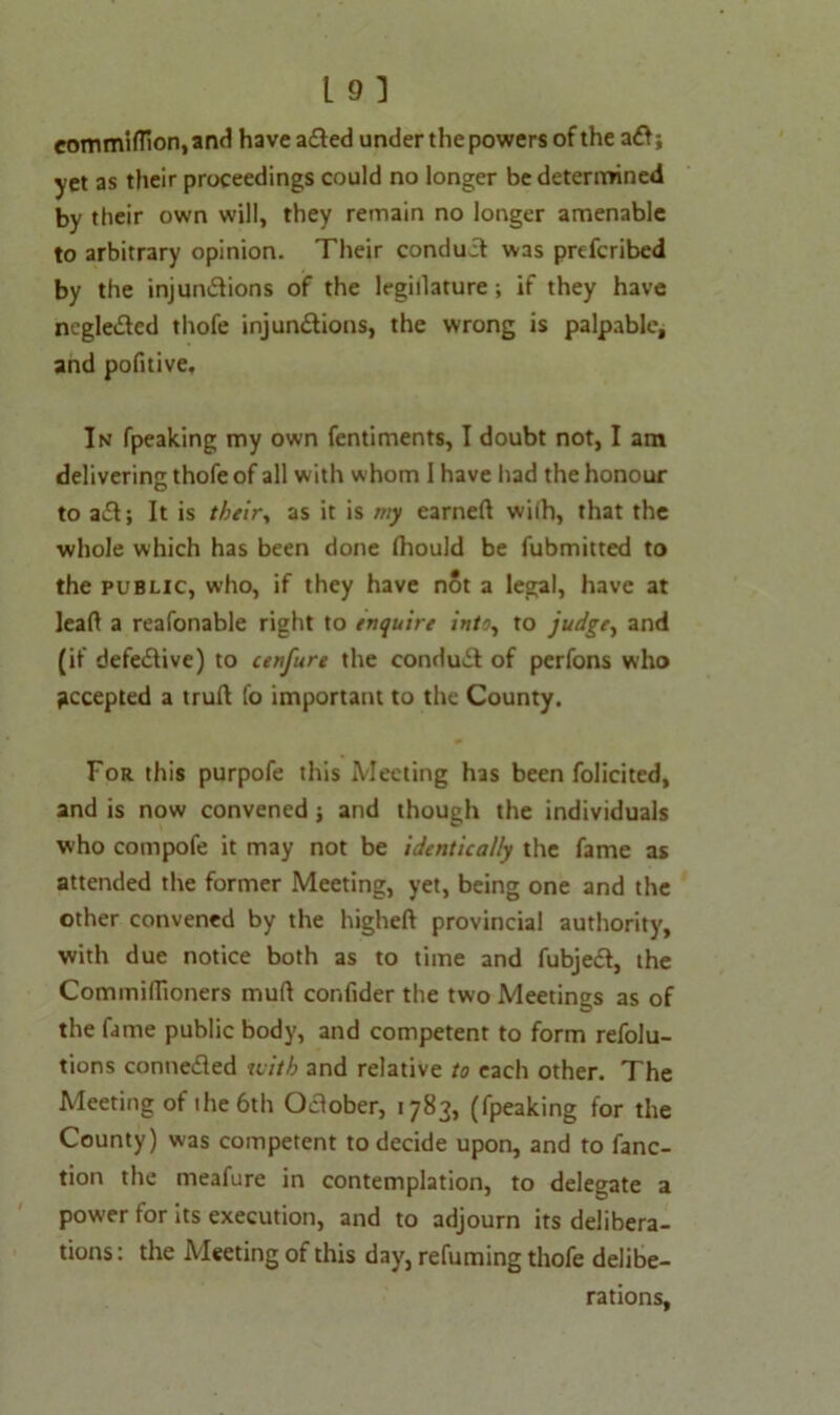 commiffion,and have aCted under the powers of the aft; yet as their proceedings could no longer be determined by their own will, they remain no longer amenable to arbitrary opinion. Their conduit was prescribed by the injunctions of the legislature; if they have negleCted thofe injunctions, the wrong is palpable, and pofitive. In fpeaking my own Sentiments, I doubt not, I am delivering thofe of all with whom I have had the honour to aCt; It is their., as it is my earned wiih, that the whole which has been done Ihould be Submitted to the public, who, if they have not a legal, have at lead a reafonable right to enquire into, to judge, and (if defective) to cenfure the conduCl of perfons who accepted a trud fo important to the County. For this purpofe this Meeting has been Solicited, and is now convened ; and though the individuals who compofe it may not be identically the fame as attended the former Meeting, yet, being one and the other convened by the highed provincial authority, with due notice both as to time and fubjecf, the Cominidioners mud confider the two Meetings as of the fame public body, and competent to form resolu- tions conneCied with and relative to each other. The Meeting of the 6th October, 1783, (fpeaking for the County) was competent to decide upon, and to Sanc- tion the meaSure in contemplation, to delegate a power for its execution, and to adjourn its delibera- tions: the Meeting of this day, refuming thofe delibe- rations.