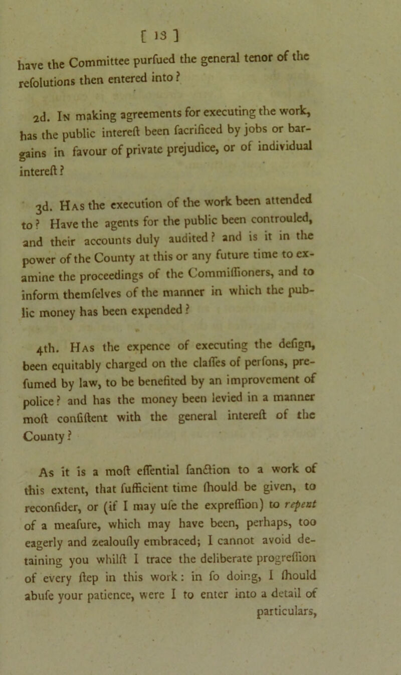 have the Committee purfued the general tenor of the refolutions then entered into ? 2d. In making agreements for executing the work, has the public intereft been facrificed by jobs or bar- gains in favour of private prejudice, or of individual intereft ? 3d. Has the execution of the work been attended to ? Have the agents for the public been controuled, and their accounts duly audited ? and is it in the power of the County at this or any future time to ex- amine the proceedings of the Commiffioners, and to inform themfelves of the manner in which the pub- lic money has been expended ? 4th. Has the expence of executing the defign, been equitably charged on the clalTes of peifons, pre- fumed by law, to be benefited by an improvement of police ? and has the money been levied in a manner moft confident with the general intereft of the County ? As it is a moft eflential fanflion to a work of this extent, that fufficient time ftiould be given, to reconfider, or (if I may ul'e the expreffion) to repent of a meafure, which may have been, perhaps, too eagerly and zealoufly embraced; I cannot avoid de- taining you wliilft 1 trace the deliberate progrefiion of every ftep in this work: in fo doing, 1 Ihould abufe your patience, were I to enter into a detail of particulars,