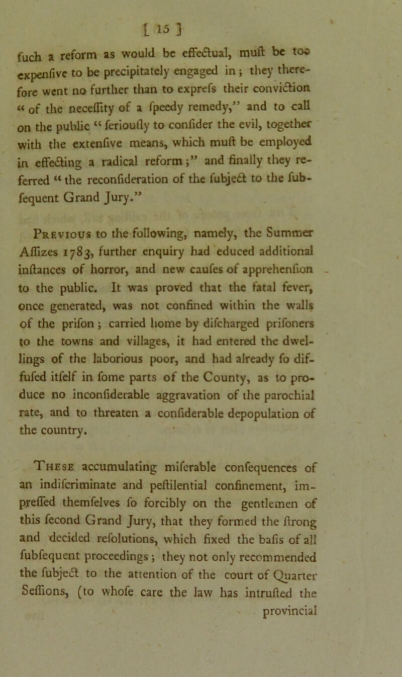fuch a reform as would be effectual, muft be too expenfive to be precipitately engaged in; they there- fore went no further than to exprefs their convi&ion « of the necefllty of a fpeedy remedy,” and to call on the public “ ferioully to confider the evil, together with the extenfive means, which muft be employed in effe&ing a radical reformand finally they re- ferred “ the reconfideration of the lubjedt to the fub- fequent Grand Jury.” Previous to the following, namely, the Summer Allizes 1783, further enquiry had educed additional inftances of horror, and new caufes of apprehenfion to the public. It was proved that the fatal fever, once generated, was not confined within the walls of the prifon ; carried home by difeharged prifoners to the towns and villages, it had entered the dwel- lings of the laborious poor, and had already fo dif- fufed itfelf in fome parts of the County, as to pro- duce no inconfiderable aggravation of the parochial rate, and to threaten a confiderable depopulation of the country. These accumulating miferable confequences of an indiferiminate and peftilential confinement, im- preffed themfelves fo forcibly on the gentlemen of this fecond Grand Jury, that they formed the ftrong and decided refolutions, which fixed the bafis of all fubfequent proceedings; they not only recommended the fubjeft to the attention of the court of Quarter Sefiions, (to whofe care the law has intruded the provincial