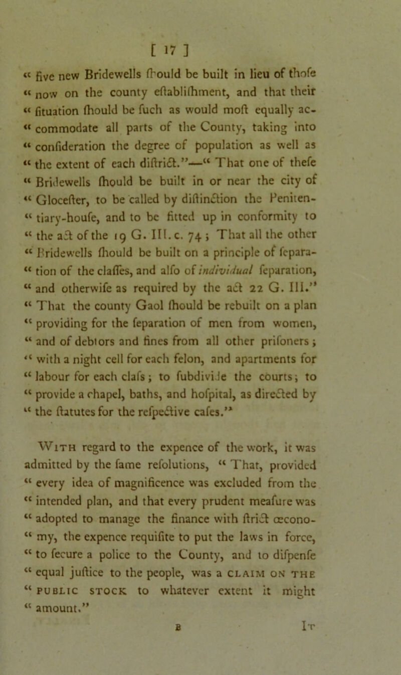« five new Bridewells fhould be built in lieu of thofe « n0Vv on the county eftablilhment, and that their “ fituation ftiould be fuch as would moll equally ac- « commodate all parts of the County, taking into “ confideration the degree of population as well as « the extent of each diftrift.”—“ That one of thefe “ Bridewells Ihould be built in or near the city of “ Glocefter, to be called by diftin&ion the Feniten- “ tiary-houfe, and to be fitted up in conformity to “ the a£t of the 19 G. III. c. 74 ; That all the other “ Bridewells fhould be built on a principle of Icpara- “ tion of the clafles, and alfo of Individual feparation, “ and otherwife as required by the adl 22 G. 111.” “ That the county Gaol fhould be rebuilt on a plan “ providing for the feparation of men from women, “ and of debtors and fines from all other prifoners ; “ with a night cell for each felon, and apartments for “ labour for each clal's; to fubdivi le the courts; to “ provide a rhapel, baths, and hofpital, as directed by “ the ftatutes for the refpedtive cafes.’* With regard to the expcnce of the work, it was admitted by the fame refolutions, “ That, provided “ every idea of magnificence was excluded from the “ intended plan, and that every prudent meafure was “ adopted to manage the finance with ftriel cecono- “ my, the expence requifite to put the laws in force, <c to fecure a police to the County, and to difpenfe “ equal juftice to the people, was a claim on the “ public stock to whatever extent it might “ amount.” b It