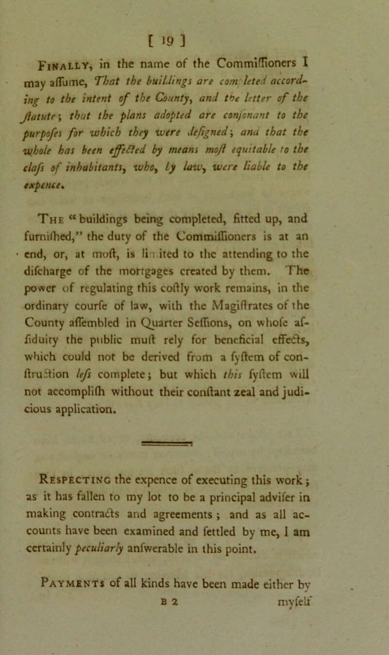 Finally, in the name of the Commiflioners I may aflame, That the buildings are com leted accord- ing to the intent of the County, and the letter of the Jlatute; that the plans adopted are conj'onant to the purpofes for which they were defigned; ana that the whole has been effefted by means moft equitable to the clafs of inhabitants, who, Ly law, were liable to the expence. The “buildings being completed, fitted up, and furnilhed,” the duty of the Commiflioners is at an end, or, at moft, is lii.ited to the attending to the difeharge of the mortgages created by them. The power of regulating this coftly work remains, in the ordinary courfe of law, with the Magiflrates of the County aflembled in Quarter Seflions, on whofe af- fiduiry the public mull rely for beneficial effedls, which could not be derived from a fyftem of con- ftruffion lefs complete; but which this fyftem will not accomplifh without their conftant zeal and judi- cious application. Respecting the expence of executing this work; as it has fallen to my lot to be a principal advifer in making contra&s and agreements ; and as all ac- counts have been examined and fettled by me, 1 am certainly peculiarly anfwerable in this point. Payments of all kinds have been made either by B 2 my felt