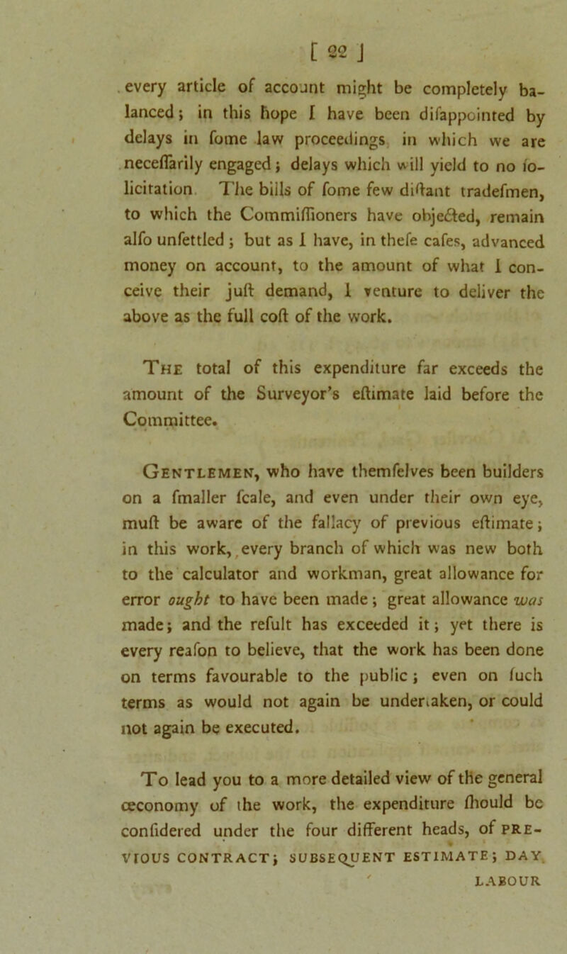 every article of account might be completely ba- lanced ; in this hope I have been difappointed by delays in fome law proceedings in which we are neceffarily engaged; delays which will yield to no io- licitation The bills of fome few diftant tradefmen, to which the Commiffioners have obje£ted, remain alfo unfettled ; but as 1 have, in thefe cafes, advanced money on account, to the amount of what I con- ceive their juft demand, 1 venture to deliver the above as the full coft of the work. The total of this expenditure far exceeds the amount of the Surveyor’s eftimate laid before the Committee. Gentlemen, who have themfelves been builders on a fmaller fcale, and even under their own eye, muft be aware of the fallacy of previous eftimate; in this work, every branch of which was new both to the calculator and workman, great allowance for error ought to have been made ; great allowance was made; and the refult has exceeded it; yet there is every reafon to believe, that the work has been done on terms favourable to the public ; even on iuch terms as would not again be undertaken, or could not again be executed. To lead you to a more detailed view of the general ceconomy of the work, the expenditure fhould be confidered under the four different heads, of pre- % vrous contract; subsequent ESTIMATE; day ' LABOUR