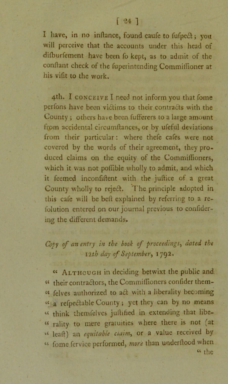 I have, in no inftance, found caufe to fufpe£t; you will perceive that the accounts under this head of dilburfement have been fo kept, as to admit of the conftant check of the fupet intending Commiffioner at his vifit to the work. 4th. I conceive I need not inform you that fome perfons have been victims to their contracts with the County ; others have been fufferers to a large amount from accidental circumftances, or by ufeful deviations from their particular: where thefe cafes were not covered by the words of their agreement, they pro- duced claims on the equity of the Commiilioners, which it was not poffible wholly to admit, and which it feemcd inconfillent with the juftice of a great County wholly to reject. The principle adopted in this cafe will be beft explained by referring to a re- lolution entered on our journal previous to confider- ing the different demands. Coty of an entry in the book of proceedings, dated the Vltb day of September, 1792. « Although in deciding betwixt the public and « their contractors, the Commiilioners confider them- « felves authorized to act with a liberality becoming “ a refpectable County; yet they can by no means « think them felves jufhfied in extending that libe- tc rality to mere gratuities where there is not 'at “ lead) an equitable cuim, or a value received by u fome fervice performed, more than underltood when w the