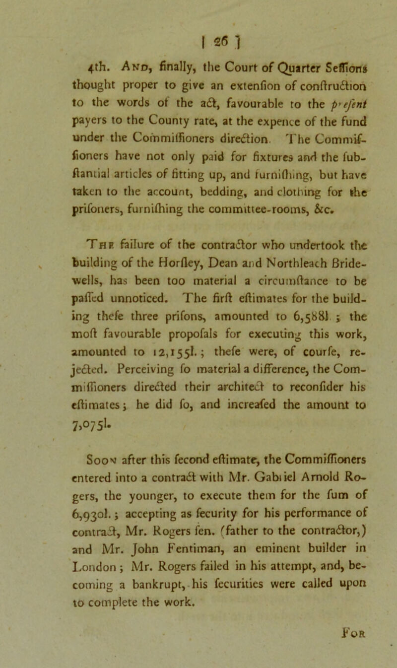4th. And, finally, the Court of Quarter Seflicms thought proper to give an extenfion of conftruCtion to the words ot the aCt, favourable to the p'efent payers to the County rate, at the expeiice of the fund under the Commitfioners direction The Commif- fioners have not only paid for fixtures and the fub- ftaniial articles of fitting up, and rurniflimg, but have taken to the account, bedding, and clothing for the prifoners, fuinifhing the committee-rooms, &c. The failure of the contractor who undertook the building of the Horfley, Dean and Northleach Bride- wells, has been too material a circumftance to be paffed unnoticed. The firft eltimates for the build- ing thefe three prifons, amounted to 6,588! ; the mod favourable propofals for executing this work, amounted to 12,155!.; thefe were, of courfe, re- jected. Perceiving fo material a difference, the Com- miffioners directed their architect to reconfider his eftimates; he did fo, and increafed the amount to 7>°75l* Soon after this fecond eftimate, the Commifiioners entered into a contract with Mr. Gabiiel Arnold Ro- gers, the younger, to execute them for the fum of 6,9301.; accepting as fecurity for his performance of contract, Mr. Rogers fen. 'father to the contractor,) and Mr. John Fentiman, an eminent builder in London ; Mr. Rogers failed in his attempt, and, be- coming a bankrupt, his fecurities were called upon to complete the work. For