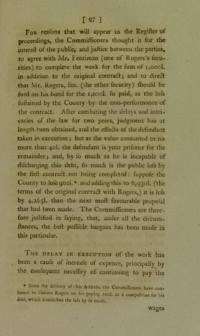 [27 ] For reafons that will appear in the Regiflcr of proceedings, the Commiflioners thought it for the intereft of the public, and juftice between the parties, to agree with Mr. Fentiman (one of Rogers's fecu- rities) to complete the work for the fum of i,oocl. in addition to the original contract; and to direct that Mr. Rogers, fen. (the other fecurity) fhould be fued on his bond for the i,oool. fo paid, as the lofs fuflained by the County by the non-performance of the contract. After combating the delays and intri- cacies of the law for two years, judgment has at length been obtained, and the cffe&s of the defendant taken in execution; but as the value amounted to no more than 40I. the defendant is your prifoner for the remainder; and, by fo much as he is incapable of difcharging this debt, fn much is the public lofs by the firfl contra# not being completed : fuppofe tlve County to lofe 960I.* and adding this to 6,930!. (the terms of the original contra# with Rogers,) it is lefs by 4,2651. than the next moft favourable propofal that had been made. The Commiflioners are there- fore juftified in faying, that, under all the circum- flances, the bell pollible bargain has been made in this particular. The delay in execution of the work has . been a caufe of increafe of expence, principally by the confequent neceflity of continuing to pay the * Since the delivery of this Addrcts, the Commiflioners have con- tented to liberate Rogers on hi, paying sool. as a competition tor his debt, which diminilhes the lofs by fo much. wages