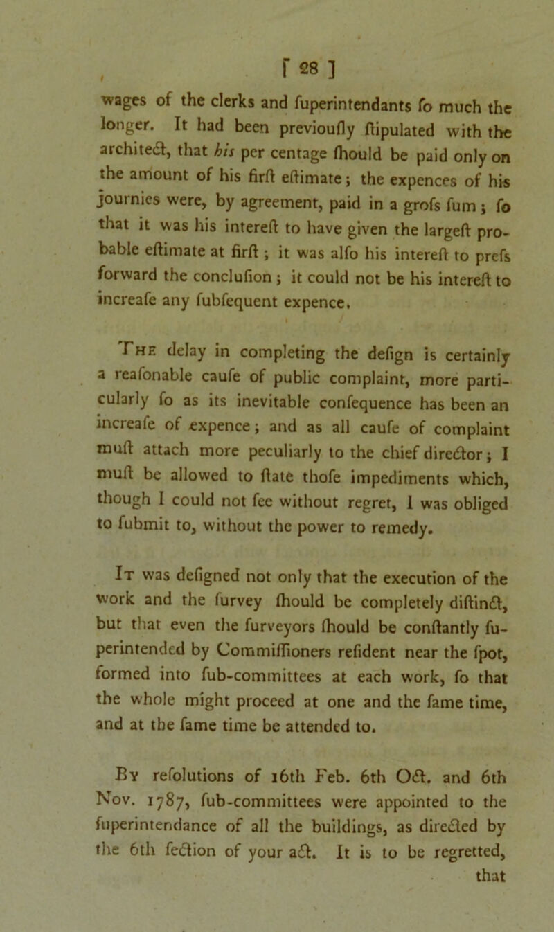 wages of the clerks and fuperintendants To much the longer. It had been previoufly ftipulated with the architect, that his per centage fhould be paid only on the amount of his firft eftimate; the expences of his journies were, by agreement, paid in a grofs fum ; fo that it was his intereft to have given the largeft pro- bable eftimate at firft ; it was alfo his intereft to prefs forward the conclufion j it could not be his intereft to increafe any fubfequent expence. The delay in completing the defign is certainly a reafonable caufe of public complaint, more parti- cularly fo as its inevitable confequence has been an increaie of expence; and as all caufe of complaint muft attach more peculiarly to the chief director; I muft be allowed to ftate thofe impediments which, though I could not fee without regret, I was obliged to fubmit to, without the power to remedy. It was defigned not only that the execution of the work and the furvey fhould be completely diftindt, but that even the furveyors fhould be conftantly fu- perintended by Commiflioners refider.t near the fpot, formed into fub-committees at each work, fo that the whole might proceed at one and the fame time, and at the fame time be attended to. By refolutions of 16th Feb. 6th Odh and 6th Nov. 1787, fub-committees were appointed to the fuperintendance of all the buildings, as directed by the 6th fe&ion of your adt. It is to be regretted, that