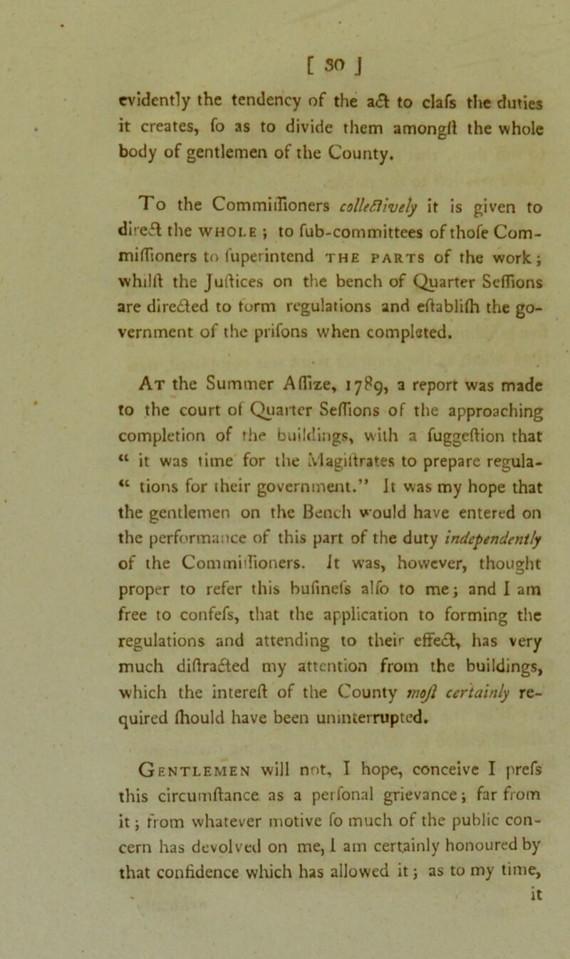 evidently the tendency of the a& to clafs the duties it creates, fo as to divide them amongft the whole body of gentlemen of the County. To the Commidioners colleSlively it is given to direft the whole ; to fub-committees of thofe Com- mifTioners to i'uperintend the parts of the work; whtlft the Juftices on the bench of Quarter Seflions are dire&ed to form regulations and effablifh the go- vernment of the prifons when completed. At the Summer Aflize, 17P9, a report was made to the court of Quarter SefTions of the approaching completion of the buildings, with a fuggeftion that M it was time for the Magittrates to prepare regula- “ tions for their government.” It was my hope that the gentlemen on the Bench would have entered on the performance of this part of the duty independently of the Commidioners. it was, however, thought proper to refer this buftnefs alfo to me; and I am free to confefs, that the application to forming the regulations and attending to their effect, has very much diflrafted my attention from the buildings, which the intereft of the County mojl certainly re- quired fhould have been uninterrupted. Gentlemen will not, I hope, conceive I prefs this circumftance as a perfonal grievance; far from it; from whatever motive fo much of the public con- cern has devolved on me, 1 am certainly honoured by that confidence which has allowed it; as to my time, it