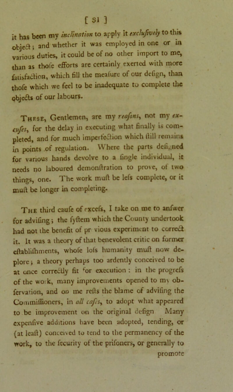 it has been my inclination to apply it excluftvely to this objea; and whether it was employed in one or in various duties, it could be of no other import to me, than as thole efforts are certainly exerted with more fatisfodion, which fill the meafure of our defign, than thofe which we feel to be inadequate to complete the objeds of our labours. These, Gentlemen, are my riafons, not my f*- tufcs, for the delay in executing what finally is com- pleted, and for much impertedion which dill remains in points of regulation. Where the parts delLned for various hands devolve to a fingle individual, it needs no laboured demonfiration to prove, of two things, one. The work mull be lefs complete, or it mud be longer in completing. The third caufe of rxcefs, I take on me to anfwer for advifing; the fyftem which the County undertook had not the benefit of pr vious experiment to corred it. it was a theory of that benevolent critic on former eftablilhments, whole lols humanity mud now de- plore j a theory perhaps too ardently conceived to be at once correctly fit for execution : in the progrefs of the wo:k, many improvements opened to m\ ob- fervation, and on me reds the blame of advifing the Coimnifiioners, in all cafes, to adopt what appeared to be improvement on the original defign Many expenfive additions have been adopted, tending, or (at lead) conceived to tend to the permanency of the work, to the fecurity of the prifoners, or generally to promote