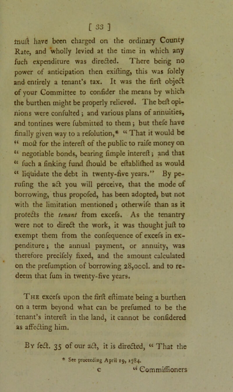 tnuft have been charged on the ordinary County Rate, and wholly levied at the time in which any fuch expenditure was directed. There being no power of anticipation then exifting, this was folely and entirely a tenant’s tax. It was the firft objett of your Committee to confider the means by which the burthen might be properly relieved. The beft opi- nions were confulted ; and various plans of annuities, and tontines were fubmitted to them; but thefe have finally given way to a refolution,* “ That it would be “ moll for the intereft of the public to raife money on “ negotiable bonds, bearing fimple intereft; and that “ fuch a finking fund (hould be eftablilhed as would “ liquidate the debt ih twenty-five years.” By pe- rufing the a£t you will perceive, that the mode of borrowing, thus propofed, has been adopted, but not with the limitation mentioned j otherwife than as it protects the tenant from excefs. As the tenantry were not to diredt the work, it was thought juft to exempt them from the confequence of excefs in ex- penditure ; the annual payment, or annuity, was therefore precifely fixed, and the amount calculated on the prefumption of borrowing 28,ocol. and to re- deem that fum in twenty-five years. The excefs upon the firft eftimate being a burthen on a term beyond what can be prefumed to be the tenant’s intereft in the land, it cannot be confidered as affecting him. By fe£t. 35 of our a£t, it is directed, “ That the * See proceeding April 19, 1784. c Commiflioners