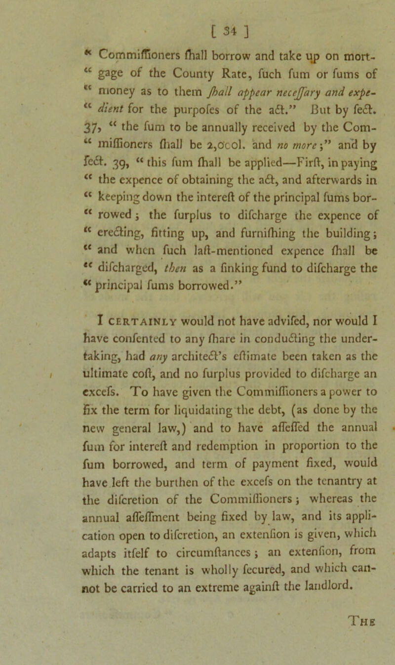 K Commiflioners fhall borrow and take up on mort- ** gage of the County Rate, fuch fum or fums of lt nioney as to them jball appear necejfary and expe- <c dient for the purpofes of the adt.” But by fedt. 37, “ the fum to be annually received by the Com- “ millioners fhall be 2,0'col. and no moreand by fedf. 39, “ this fum fhall be applied—Firft, in paying <c the expence of obtaining the adf, and afterwards in “ keeping down the intereft of the principal fums bor- “ rowed ; the furplus to difcharge the expence of “ eredling, fitting up, and furnilhing the building; “ and when fuch laft-mentioned expencc fhall be u difeharged, then as a finking fund to difcharge the “ principal fums borrowed.” I certainly would not have advifed, nor would I have confented to any fhare in condudling the under- taking, had any architedf’s efiimate been taken as the ultimate coft, and no furplus provided to difcharge an excefs. To have given the Commiffioners a power to fix the term for liquidating the debt, (as done by the new general law,) and to have aflefled the annual fum tor intereft and redemption in proportion to the fum borrowed, and term of payment fixed, would have left the burthen of the excefs on the tenantry at the diferetion of the Commiftioners; whereas the annual afleflment being fixed by law, and its appli- cation open to diferetion, an extenfion is given, which adapts itfelf to circumftances ; an extenfion, from which the tenant is wholly fecured, and which can- not be carried to an extreme againft the landlord. The