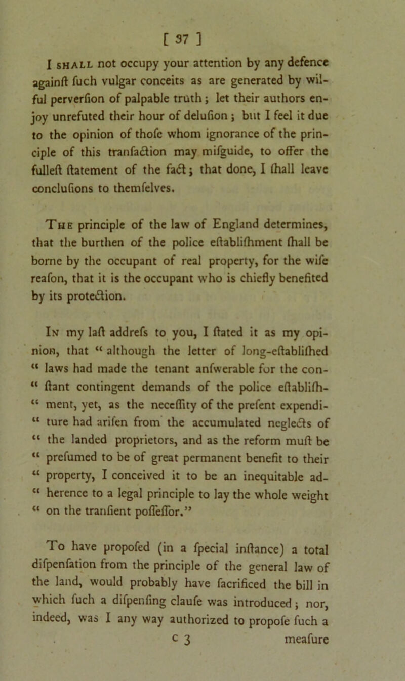 I shall not occupy your attention by any defence againft fuch vulgar conceits as are generated by wil- ful perverfion of palpable truth; let their authors en- joy unrefuted their hour of delufion; but I feel it due to the opinion of thofe whom ignorance of the prin- ciple of this tranfa&ion may mifguide, to offer the fulled datement of the fa£t; that done, I (hall leave conclufions to themfelves. The principle of the law of England determines, that the burthen of the police edablifhment (hall be borne by the occupant of real property, for the wife reafon, that it is the occupant who is chiefly benefited by its prote&ion. In my lad addrefs to you, I dated it as my opi- nion, that “ although the letter of long-edabli(hed “ laws had made the tenant anfwerable for the con- “ flant contingent demands of the police edablifh- “ ment, yet, as the neccflity of the prefent expendi- “ ture had aril'en from the accumulated negledls of “ the landed proprietors, and as the reform mud be “ prefumed to be of great permanent benefit to their “ property, I conceived it to be an inequitable ad- “ herence to a legal principle to lay the whole weight “ on the tranfient pofieffor.” To have propofed (in a fpecial indance) a total difpenfation from the principle of the general law of the land, would probably have facrificed the bill in which fuch a difpenfing claufe was introduced; nor, indeed, was I any way authorized to propofe fuch a c 3 meafure