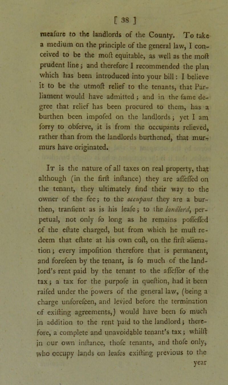 meafure to the landlords of the County. To take a medium on the principle of the general law, I con- ceived to be the moft equitable, as well as the mod prudent line; and therefore 1 recommended the plan which has been introduced into your bill: I believe it to be the utmoft relief to the tenants, that Par- liament would have admitted ; and in the fame de- gree that relief has been procured to them, has a burthen been impofed on the landlords; yet I am lorry to obferve, it is from the occupants relieved, rather than from the landlords burthened, that mur- murs have originated. It is the nature of all taxes on real property, that although (in the firft inftance) they are aflefled on the tenant, they ultimately find their way to the owner of the fee; to the occupant they are a bur- then, tranfient as is his leafe; to the landlord, per- petual, not only fo long as he remains poflefled of the eftate charged, but from which he mull re- deem that eftate at his own coft, on the firft aliena- tion ; every impofition therefore that is permanent, and forefeen by the tenant, is fo much of the land- lord’s rent paid by the tenant to the aflelTor of the tax; a tax for the purpofe in queftion, had it been railed under the powers of the general law, (being a charge unforefeen, and levied before the termination of exifting agreements,) would have been fo much in addition to the rent paid to the landlord; there- fore, a complete and unavoidable tenant’s tax; whilft: Jn our own inftance, thofe tenants, and thofe only, yvho occupy lands on Jeafes exifting previous to the year