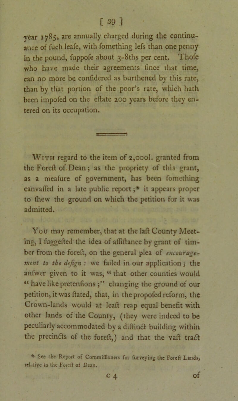 year 1785, are annually charged during the continu- ance of fuch leafe, with fomething lefs than one penny in the pound, fuppofe about 3-8ths per cent. Thofe who have made their agreements fince that time, can no more be confidered as burthened by this rate, than by that portion of the poor’s rate, which hath been impofed on the eftate 200 years before they en- tered on its occupation. With regard to the item of 2,oool. granted from the Foreft: of Dean; as the propriety of this grant, as a mealure of government, has been fomething canvafled in a late public report j* it appears proper to (hew the ground on which the petition for it was admitted. You may remember, that at the laft County Meet- ing, 1 fuggefted the idea of afliftancc by grant of tim- ber from the foreft, on the general plea of encourage- ment to the defign : we failed in our application ; the anfwer given to it was, “ that other counties would “ have like pretenfions changing the ground of our petition, it was ftated, that, in the propofed reform, the Crown-lands would at leaft reap equal benefit with other lands of the County, (they were indeed to be peculiarly accommodated by a diftinft building within the precin&s of the foreft,) and that the vaft tradl * See the Report of Coramiffioners for furveying the Foieft Lands, relative to the Foieft of Dean. of