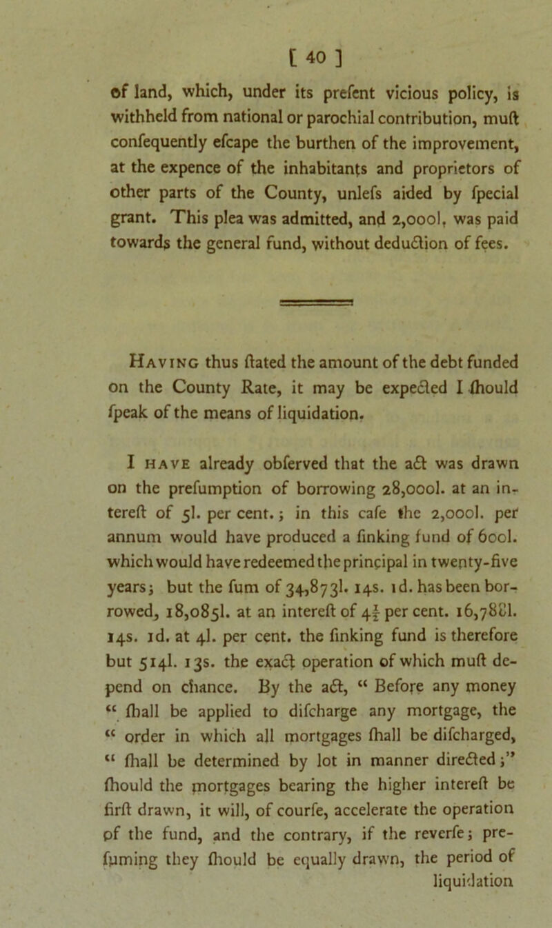 of land, which, under its prefent vicious policy, is withheld from national or parochial contribution, mull confequently efcape the burthen of the improvement, at the expence of the inhabitants and proprietors of other parts of the County, unlefs aided by fpecial grant. This plea was admitted, and 2,oool, was paid towards the general fund, without deduction of fees. Having thus dated the amount of the debt funded on the County Rate, it may be expected I fhould fpeak of the means of liquidation. I have already obferved that the a£t was drawn on the prefumption of borrowing 28,oool. at an in- tereft of 5I. per cent.; in this cafe the 2,000]. per annum would have produced a finking fund of 600I. which would have redeemed the principal in twenty-five years; but the fum of 34,873k 14s. id. has been bor- rowed, 18,0851. at an intereftof 4^ per cent. 16,78'dl. 14s. id. at 4I. per cent, the finking fund is therefore but 514I. 13s. the exact operation of which mull de- pend on chance. By the a£t, “ Before any money “ fhall be applied to difcharge any mortgage, the “ order in which all mortgages fhall be difcharged, “ fhall be determined by lot in manner direfled fhould the mortgages bearing the higher interefl be firft drawn, it will, of courfe, accelerate the operation pf the fund, and the contrary, if the reverfe; pre- fiiming they fhould be equally drawn, the period of liquidation