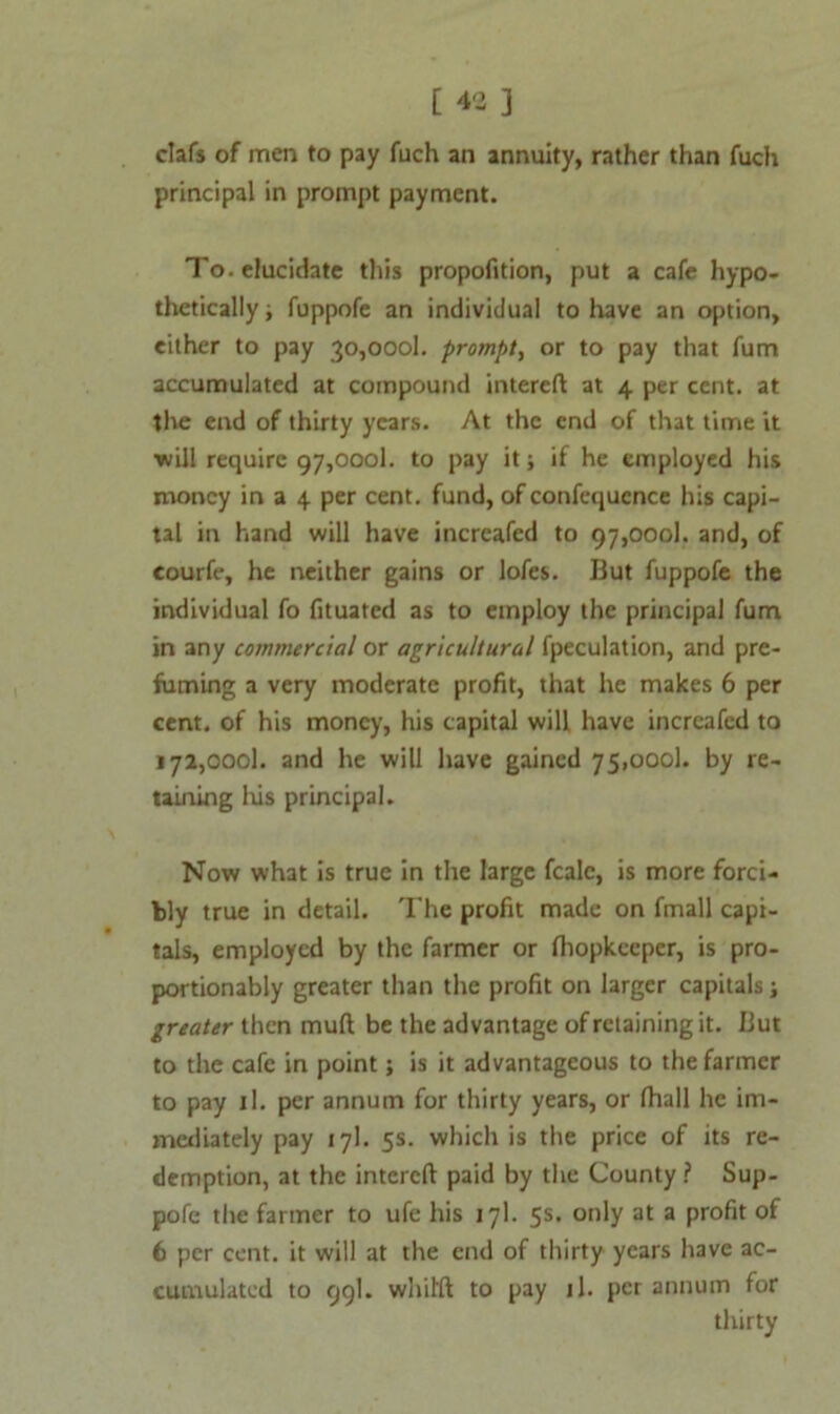 clafs of men to pay fuch an annuity, rather than fuch principal in prompt payment. To. elucidate this propofition, put a cafe hypo- thetically ; fuppofe an individual to have an option, either to pay 30,0001. prompt, or to pay that fum accumulated at compound intereft at 4 per cent, at the end of thirty years. At the end of that time it ■will require 97,0001. to pay it; if he employed his money in a 4 per cent, fund, of confequcnce his capi- tal in hand will have increafed to 97,0001. and, of courfe, he neither gains or lofes. But fuppofe the individual fo fituated as to employ the principal fum in any commercial or agricultural fpeculation, and pre- fuming a very moderate profit, that he makes 6 per cent, of his money, his capital will have increafed to 172,0001. and he will have gained 75,0001. by re- taining his principal. Now what is true in the large fcale, is more forci- bly true in detail. The profit made on fmall capi- tals, employed by the farmer or fiiopkeepcr, is pro- portionably greater than the profit on larger capitals; greater then muft be the advantage of retaining it. But to the cafe in point; is it advantageous to the farmer to pay il. per annum for thirty years, or (hall he im- mediately pay 17]. 5s. which is the price of its re- demption, at the intereft paid by the County? Sup- pofe the farmer to ufe his 17I. 5s. only at a profit of 6 per cent, it will at the end of thirty years have ac- cumulated to 99I. whil'ft to pay il. per annum for thirty
