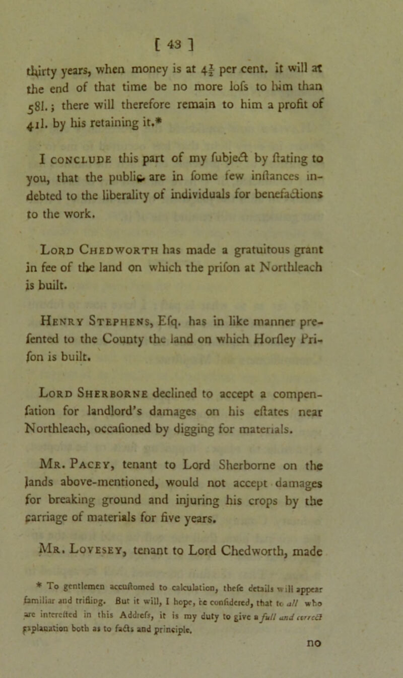 thirty years, when money is at 4f per cent, it will at the end of that time be no more lofs to him than 58I.; there will therefore remain to him a profit of 41I. by his retaining it.* I conclude this part of my fubjedt by ffating to you, that the public, are in fome few inflances in- debted to the liberality of individuals for benefadions to the work. Lord Chedworth has made a gratuitous grant in fee of the land on which the prifon at Northleach is built. Henry Stephens, Efq. has in like manner pre- rented to the County thu land on which Horfley Pri- fon is built. Lord Sherborne declined to accept a compen- fation for landlord’s damages on his eflates near Northleach, occafioned by digging for materials. Mr. Pacey, tenant to Lord Sherborne on the lands above-mentioned, would not accept damages for breaking ground and injuring his crops by the carriage of materials for five years. Mr. Lovesey, tenant to Lord Chedworth, made * To gentlemen accuftomed to calculation, thefe details will appear familiar and trifling. But it will, I hope, ce confidcred, that to all who arc interclted in this Addrefs, it is my duty to give a full and urrcci pplanation both as to fadls and principle. no