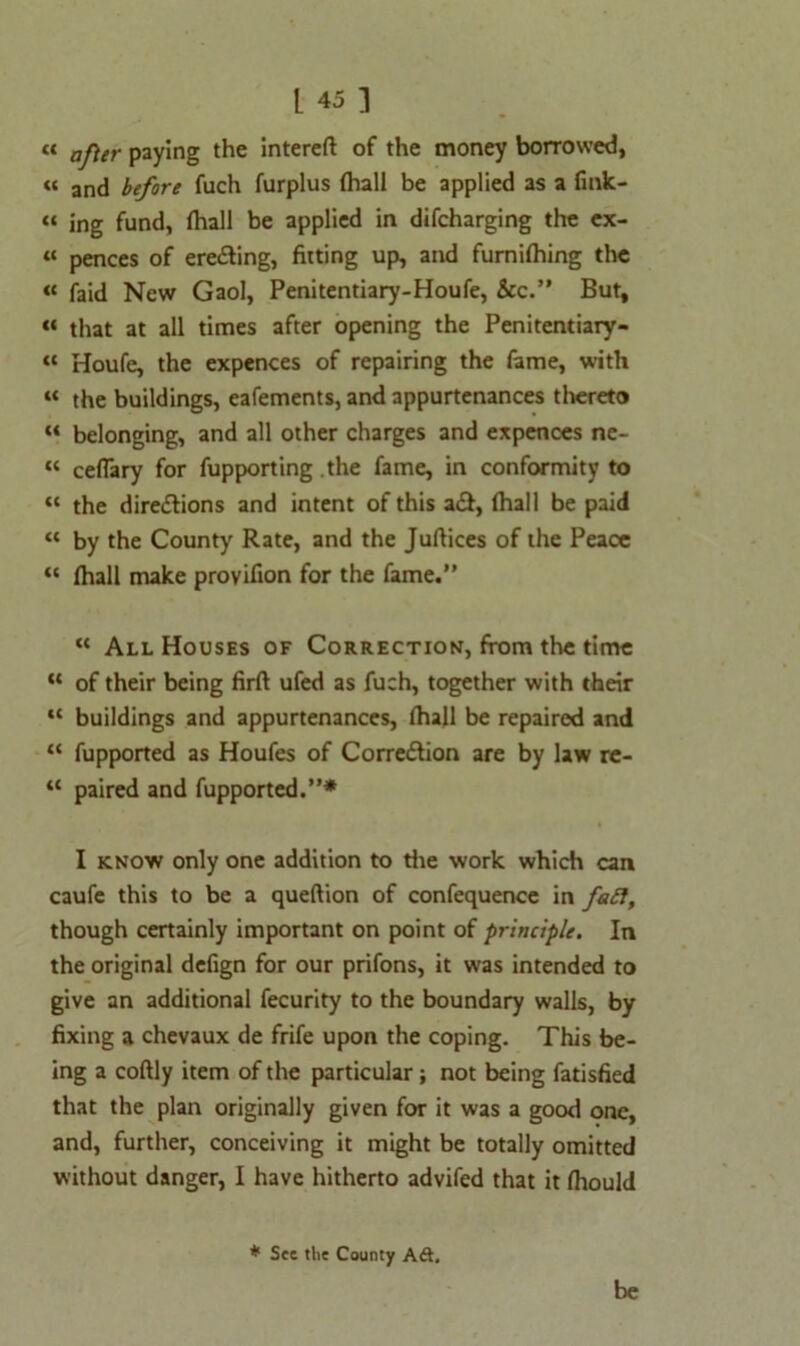 « aj\er paying the intereft of the money borrowed, « and before fuch furplus (hall be applied as a fink- “ ing fund, (hall be applied in difcharging the ex- « pences of eredling, fitting up, and furnilhing the « faid New Gaol, Penitentiary-Houfe, &c.” But, “ that at all times after opening the Penitentiary- « Houfe, the expences of repairing the fame, with « the buildings, eafements, and appurtenances thereto “ belonging, and all other charges and expences ne- “ ceflary for fupporting the fame, in conformity to « the directions and intent of this a£t, (hall be paid « by the County Rate, and the Juftices of the Peace “ (hall make provifion for the fame.” “ All Houses of Correction, from the time “ of their being firft ufed as fuch, together with their “ buildings and appurtenances, (hall be repaired and “ fupported as Houfes of Correction are by law re- “ paired and fupported.”* I know only one addition to die work which can caufe this to be a queftion of confequence in fatt, though certainly important on point of principle. In the original defign for our prifons, it was intended to give an additional fecurity to the boundary walls, by fixing a chevaux de frife upon the coping. This be- ing a coftly item of the particular; not being fatisfied that the plan originally given for it was a good one, and, further, conceiving it might be totally omitted without danger, I have hitherto advifed that it (hould * See the County Ad. be