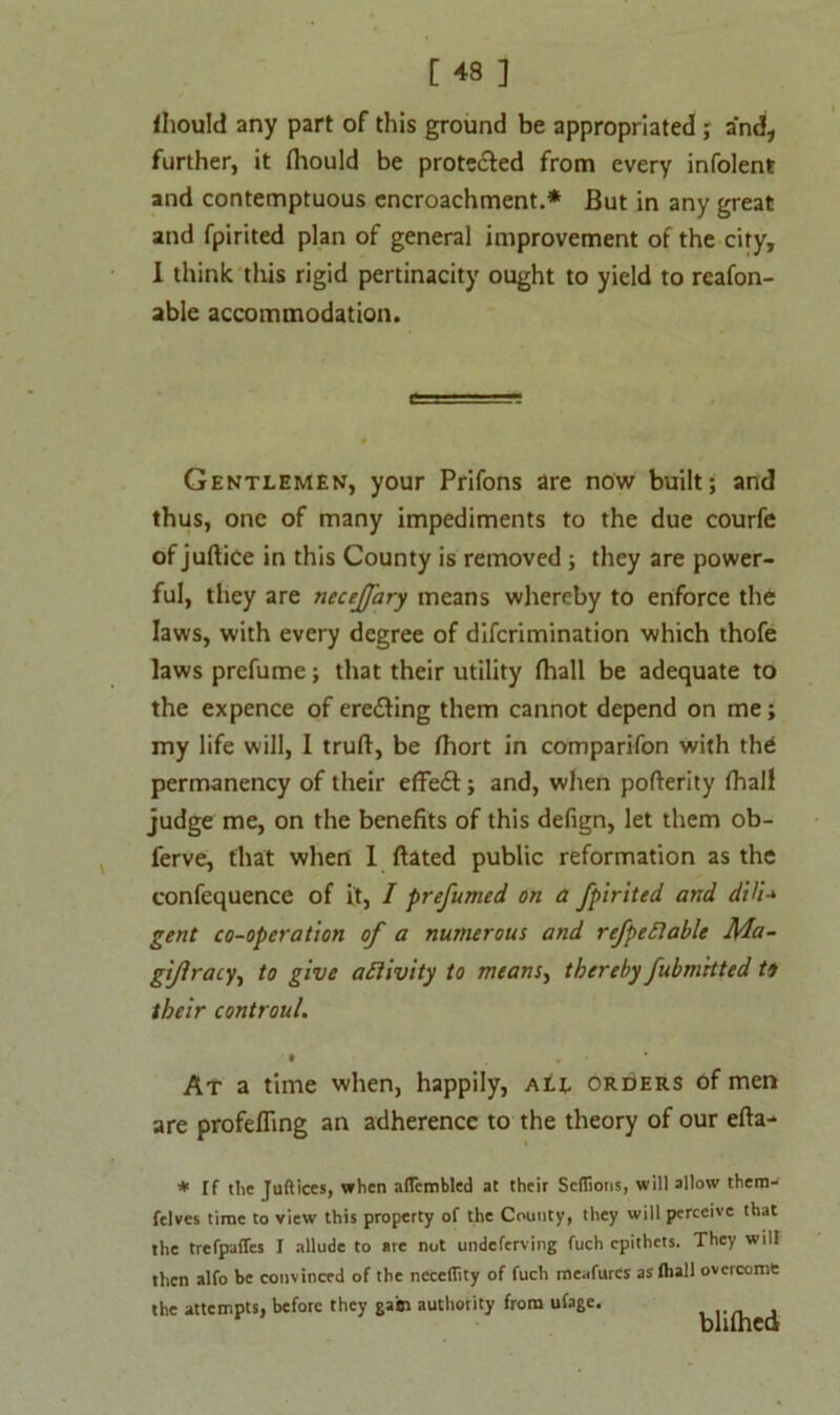 Ihould any part of this ground be appropriated; and, further, it (hould be protected from every infolent and contemptuous encroachment.* But in any great and fpirited plan of general improvement of the city, I think this rigid pertinacity ought to yield to reafon- able accommodation. Gentlemen, your Prifons are now built; and thus, one of many impediments to the due courfe of juftice in this County is removed ; they are power- ful, they are neceffary means whereby to enforce the laws, with every degree of difcrimination which thofe laws prefume; that their utility fhall be adequate to the expence of ere&ing them cannot depend on me; my life will, I truft, be fhort in comparifon with th£ permanency of their effect; and, when pofterity fhall judge me, on the benefits of this defign, let them ob- ferve, that when 1 ftated public reformation as the confequence of it, I prefumed on a fpirited and dHU gent co-operation of a numerous and refpefiable Ma- gijiracy, to give activity to means, thereby fubmrtted to their controul. ' • . At a time when, happily, ati orders of men are profefling an adherence to the theory of our efta- * If tlic Juft ices, when aflcmbled at their Scflioris, will allow thera- felves time to view this property of the County, they will perceive that the trefpafTes I allude to are not undeferving fuch epithets. They will then alfo be convinced of the neceflity of fuch meafurcs asftiall overcome the attempts, before they gam authority from ufage.